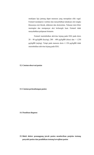 meskipun laju jantung dapat menurun yang merupakan efek vagal.
Fentanil mendepresi ventilasi dan menyebabkan kekakuan otot rangka
khususnya otot thorak, abdomen dan ekstremitas. Tekanan intra bilier
meningkat dan mempunyai aksi kolinergik kuat. Fentanil tidak
menyebabkan pelepasan histamin.
Fentanil menimbulkan aktivitas kejang pada EEG pada dosis
20 – 80 µg/kgBB (kucing), 200 – 400 µg/kgBB (tikus) dan > 1.250
µg/kgBB (anjing). Tetapi pada manusia dosis ≤ 150 µg/kgBB tidak
menimbulkan aktivitas kejang pada EEG.
12. Catatan observasi pasien
13. Catatan perkembangan pasien
14. Penulisan diagnose
15. Bukti dokter penanggung jawab pasien memberikan penjelas tentang
penyakit pasien dan pendidikan tentang kewajiban pasien
 