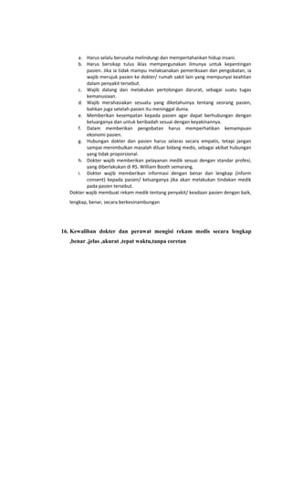 a. Harus selalu berusaha melindungi dan mempertahankan hidup insani.
b. Harus bersikap tulus iklas mempergunakan ilmunya untuk kepentingan
pasien. Jika ia tidak mampu melaksanakan pemeriksaan dan pengobatan, ia
wajib merujuk pasien ke dokter/ rumah sakit lain yang mempunyai keahlian
dalam penyakit tersebut.
c. Wajib datang dan melakukan pertolongan darurat, sebagai suatu tugas
kemanusiaan.
d. Wajib merahasiakan sesuatu yang diketahuinya tentang seorang pasien,
bahkan juga setelah pasien itu meninggal dunia.
e. Memberikan kesempatan kepada pasien agar dapat berhubungan dengan
keluarganya dan untuk beribadah sesuai dengan keyakinannya.
f. Dalam memberikan pengobatan harus memperhatikan kemampuan
ekonomi pasien.
g. Hubungan dokter dan pasien harus selaras secara empatis, tetapi jangan
sampai menimbulkan masalah diluar bidang medis, sebagai akibat hubungan
yang tidak proporsional.
h. Dokter wajib memberikan pelayanan medik sesuai dengan standar profesi,
yang diberlakukan di RS. William Booth semarang.
i. Dokter wajib memberikan informasi dengan benar dan lengkap (inform
consent) kepada pasien/ keluarganya jika akan melakukan tindakan medik
pada pasien tersebut.
Dokter wajib membuat rekam medik tentang penyakit/ keadaan pasien dengan baik,
lengkap, benar, secara berkesinambungan
16. Kewaliban dokter dan perawat mengisi rekam medis secara lengkap
,benar ,jelas ,akurat ,tepat waktu,tanpa coretan
 