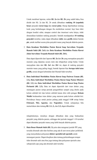 Untuk membuat laporan, selain RL 2a dan RL 2b yang sudah baku, bisa
diolah dari RL 2a dan RL 2b untuk dibuatkan ranking 10 (sepuluh)
besar penyakit rawat inap dan rawat jalan. Harap diperhatikan tentang
kode yang berhubungan dengan ibu melahirkan normal, bayi baru lahir
dengan kondisi sehat, ataupun control dan imunisasi serta lainya, tidak
dimasukkan kedalam ranking penyakit. Setelah mendapatkan 10 ranking
penyakit tersebut, maka dapat dibuatkan table atau grafik dalam bentuk
pie, untuk melihat secara jelas penyakit mana yang banyak diderita pasien.
3. Data Keadaan Morbiditas Pasien Rawat Inap Surveilans Terpadu
Rumah Sakit (RL 2a1) dan Data Keadaan Morbiditas Pasien Rawat
Jalan Surveilans Terpadu Rumah Sakit (RL 2b1).
Data dapat diperoleh dari laporan RL 2a dan 2b yang merupakan penyakit
menular yang dipantau secara rutin dan dilaporkan setiap bulan. Untuk
menyajikan data dari RL 2a1 dan 2b1 ini, dapat di ranking penyakit
menular mana yang paling tinggi, buntuk laporan bias berupa tabel atau
grafik, sesuai dengan kebutuhan dari Rumah Sakit tersebut.
4. Data Individual Morbiditas Pasien Rawat Inap Pasiwen Umum (RL
2.1), Data Individual Morbiditas Pasien Rawat Inap Pasien Obstetri
(RL 2.2) dan Data Individual Morbiditas Pasien Rawat Inap Pasien
Perinatal (RL 2.3). Data ini dapat diperoleh dari isian dokter yang
menangani pasien setiap periode pengambilan sampel yang ditulis pada
kolom sebelah kiri dan kolom sebelah kanan diisi oleh petugas Rekam
Medik berdasarkan isian dokter yang merawat pada kolom sebelah kiri.
Periodenya hanya untuk pasien pulang pada tanggal 1-10 setiap bulan
Februari, Mei, Agustus, dan Nopember. Untuk selanjutnya bila
memerlukan data tentang RL 2.1, 2., dan 2.3, dapat dibuatklan
rekapitulasinya, misalnya dengan dibuatkan data yang bedasarkan
penyakit yang diderita pasien, sehingga dari periode tanggal 1-10 tersebut
dapat diketahui penyakit mana yang lebih banyak diderita pasien.
5. Data Dasar Rumah Sakit (RL 3) yaitu data mengenai jumlah TT yang
tersedia dirumah sakit dan fasilitas yang ada di unit rawat jalan/ poliklinik
yang menyediakan pelayanan dokter spesialis/sub spesialis untuk
menangani pasien. Dapat disajikan data tentang perkembangan tempat
tidur dirumah sakit atau bias juga tentang data pelayanan spesialis atau
subspesialis apa yang ada dirumah sakit tersebut.
 