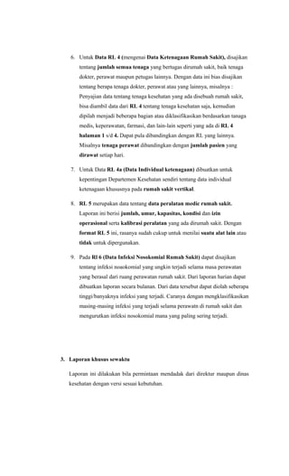 6. Untuk Data RL 4 (mengenai Data Ketenagaan Rumah Sakit), disajikan
tentang jumlah semua tenaga yang bertugas dirumah sakit, baik tenaga
dokter, perawat maupun petugas lainnya. Dengan data ini bias disajikan
tentang berapa tenaga dokter, perawat atau yang lainnya, misalnya :
Penyajian data tentang tenaga kesehatan yang ada disebuah rumah sakit,
bisa diambil data dari RL 4 tentang tenaga kesehatan saja, kemudian
dipilah menjadi beberapa bagian atau diklasifikasikan berdasarkan tanaga
medis, keperawatan, farmasi, dan lain-lain seperti yang ada di RL 4
halaman 1 s/d 4. Dapat pula dibandingkan dengan RL yang lainnya.
Misalnya tenaga perawat dibandingkan dengan jumlah pasien yang
dirawat setiap hari.
7. Untuk Data RL 4a (Data Individual ketenagaan) dibuatkan untuk
kepentingan Departemen Kesehatan sendiri tentang data individual
ketenagaan khususnya pada rumah sakit vertikal.
8. RL 5 merupakan data tentang data peralatan medic rumah sakit.
Laporan ini berisi jumlah, umur, kapasitas, kondisi dan izin
operasional serta kalibrasi peralatan yang ada dirumah sakit. Dengan
format RL 5 ini, rasanya sudah cukup untuk menilai suatu alat lain atau
tidak untuk dipergunakan.
9. Pada Rl 6 (Data Infeksi Nosokomial Rumah Sakit) dapat disajikan
tentang infeksi noaokomial yang ungkin terjadi selama masa perawatan
yang berasal dari ruang perawatan rumah sakit. Dari laporan harian dapat
dibuatkan laporan secara bulanan. Dari data tersebut dapat diolah seberapa
tinggi/banyaknya infeksi yang terjadi. Caranya dengan mengklasifikasikan
masing-masing infeksi yang terjadi selama perawatn di rumah sakit dan
mengurutkan infeksi nosokomial mana yang paling sering terjadi.
3. Laporan khusus sewaktu
Laporan ini dilakukan bila permintaan mendadak dari direktur maupun dinas
kesehatan dengan versi sesuai kebutuhan.
 