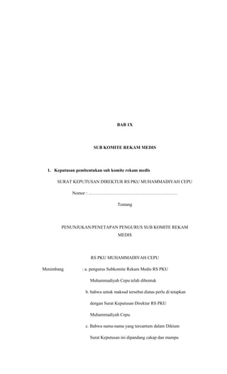 BAB 1X
SUB KOMITE REKAM MEDIS
1. Keputusan pembentukan sub komite rekam medis
SURAT KEPUTUSAN DIREKTUR RS PKU MUHAMMADIYAH CEPU
Nomor : ……………………………………………………
Tentang
PENUNJUKAN/PENETAPAN PENGURUS SUB KOMITE REKAM
MEDIS
RS PKU MUHAMMADIYAH CEPU
Menimbang : a. pengurus Subkomite Rekam Medis RS PKU
Muhammadiyah Cepu telah dibentuk
b. bahwa untuk maksud tersebut diatas perlu di tetapkan
dengan Surat Keputusan Direktur RS PKU
Muhammadiyah Cepu.
c. Bahwa nama-nama yang tercantum dalam Diktum
Surat Keputusan ini dipandang cakap dan mampu
 