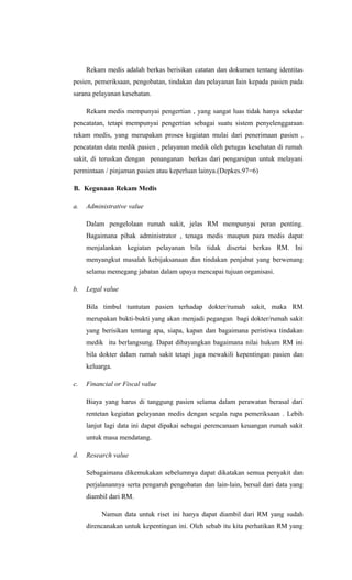 Rekam medis adalah berkas berisikan catatan dan dokumen tentang identitas
pesien, pemeriksaan, pengobatan, tindakan dan pelayanan lain kepada pasien pada
sarana pelayanan kesehatan.
Rekam medis mempunyai pengertian , yang sangat luas tidak hanya sekedar
pencatatan, tetapi mempunyai pengertian sebagai suatu sistem penyelenggaraan
rekam medis, yang merupakan proses kegiatan mulai dari penerimaan pasien ,
pencatatan data medik pasien , pelayanan medik oleh petugas kesehatan di rumah
sakit, di teruskan dengan penanganan berkas dari pengarsipan untuk melayani
permintaan / pinjaman pasien atau keperluan lainya.(Depkes.97=6)
B. Kegunaan Rekam Medis
a. Administrative value
Dalam pengelolaan rumah sakit, jelas RM mempunyai peran penting.
Bagaimana pihak administrator , tenaga medis maupun para medis dapat
menjalankan kegiatan pelayanan bila tidak disertai berkas RM. Ini
menyangkut masalah kebijaksanaan dan tindakan penjabat yang berwenang
selama memegang jabatan dalam upaya mencapai tujuan organisasi.
b. Legal value
Bila timbul tuntutan pasien terhadap dokter/rumah sakit, maka RM
merupakan bukti-bukti yang akan menjadi pegangan bagi dokter/rumah sakit
yang berisikan tentang apa, siapa, kapan dan bagaimana peristiwa tindakan
medik itu berlangsung. Dapat dibayangkan bagaimana nilai hukum RM ini
bila dokter dalam rumah sakit tetapi juga mewakili kepentingan pasien dan
keluarga.
c. Financial or Fiscal value
Biaya yang harus di tanggung pasien selama dalam perawatan berasal dari
rentetan kegiatan pelayanan medis dengan segala rupa pemeriksaan . Lebih
lanjut lagi data ini dapat dipakai sebagai perencanaan keuangan rumah sakit
untuk masa mendatang.
d. Research value
Sebagaimana dikemukakan sebelumnya dapat dikatakan semua penyakit dan
perjalanannya serta pengaruh pengobatan dan lain-lain, bersal dari data yang
diambil dari RM.
Namun data untuk riset ini hanya dapat diambil dari RM yang sudah
direncanakan untuk kepentingan ini. Oleh sebab itu kita perhatikan RM yang
 