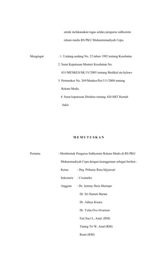 untuk melakanakan tugas selaku pengurus subkomite
rekam medis RS PKU Muhammmadiyah Cepu.
Mengingat : 1. Undang-undang No. 23 tahun 1992 tentang Kesehatan
2. Surat Keputusan Menteri Kesehatan No.
631/MENKES/SK/1V/2005 tentang Medikal sta bylaws
3. Permenkes No. 269/Menkes/Per/111/2008 tentang
Rekam Medis
4. Surat keputusan Direktur tentang AD/ART Rumah
Sakit
M E M U T U S K A N
Pertama : Membentuk Pengurus Subkomite Rekam Medis di RS PKU
Muhammadiyah Cepu dengan keanggotaan sebagai berikut :
Ketua : Drg. Prihasty Rina Idyjawati
Sekretaris : Cwanarko
Anggota : Dr. Jemmy Heru Murtopo
Dr. Sri Hastuti Barata
Dr. Aditya Kisara
Dr. Yulia Ovo Ovarium
Esti Suci L, Amd. (RM)
Tatang Tri W, Amd (RM)
Rumi (RM)
 