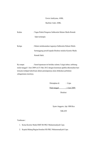 Erwin Andriyana, AMK.
Bachtiar Andi, AMK.
Kedua : Tugas Pokok Pengurus Subkomite Rekam Medis Rumah
Sakit terlampir.
Ketiga : Dalam melaksanakan tugasnya Subkomite Rekam Medis
bertanggung jawab kepada Direktur melalui Komite Medis
Rumah Sakit.
Ke-empat : Surat keputusan ini berlaku selama 3 (tiga) tahun, terhitung
mulai tanggal 1 Juni 2009 s/d 31 Mei 2012 dengan ketentuan apabila dikemudian hari
ternyata terdapat kekeliruan dalam penetapannya akan dilakukan perbaikan
sebagaimana mestinya.
Ditetapkan di : Cepu
Pada tanggal : 1 Juni 2009
Direktur
Syam Anggoro, Apt. MM.Kes
NIK.059
Tembusan :
1. Ketua Komite Medis/SMF RS PKU Muhammadiyah Cepu
2. Kepala Bidang/Bagian/Instalasi RS PKU Muhammadiyah Cepu
 