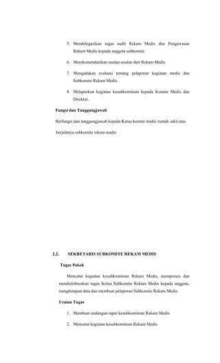 5. Mendelegasikan tugas audit Rekam Medis dan Pengawasan
Rekam Medis kepada anggota subkomite
6. Merekomendasikan usulan-usulan dari Rekam Medis
7. Mengadakan evaluasi tentang pelaporan kegiatan medis dan
Subkomite Rekam Medis.
8. Melaporkan kegiatan kesubkomitean kepada Komite Medis dan
Direktur.
Fungsi dan Tanggungjawab
Berfungsi dan tanggungjawab kepada Ketua komite medic rumah sakit atas
berjalanya subkomite rekam medis
2.2. SEKRETARIS SUBKOMITE REKAM MEDIS
Tugas Pokok
Mencatat kegiatan kesubkomitean Rekam Medis, memproses dan
mendistribusikan tugas Ketua Subkomite Rekam Medis kepada anggota,
menghimpun data dan membuat pelaporan Subkomite Rekam Medis.
Uraian Tugas
1. Membuat undangan rapat kesubkomitean Rekam Medis
2. Mencatat kegiatan kesubkomitean Rekam Medis
 
