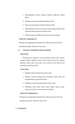 3. Menindaklanjuti rencana program kegiatan Subkomite Rekam
Medis
4. Membuat notulen rapat Subkomite Rekam Medis
5. Menyusun hasil kegiatan Subkomite Rekam Medis
6. Menyampaikan feed back temuan dan hasil kegiatan kepada Ketua
Subkomite Rekam Medis dan profesi terkait.
7. Membuat laporan kesubkomitean tiap triwulan dan tahunan.
Fungsi dan Tanggungjawab
Berfungsi dan tanggungjawab kepada Ketua Subkomite rekam medis atas
berjalannya kegiatan subkomite rekam medis
2.3. ANGGOTA SUBKOMITE REKAM MEDIS
Tugas Pokok
Memantau dan mengawasi system pelayanan rekam medis, member
masukan kepada subkomite rekam medis tentang proses dan kegiatan
pelayanan rekam medis rawat jalan, rawat inap dan rawat darurat serta
pemeriksaan penunjang medis.
Uraian Tugas
1. Mengikuti rapat kesubkomitean rekam medis.
2. Memberi masukan tentang proses pelayanan rekam medis dan
pengembangan yang bersifat dinamis.
3. Melakukan monitoring perkembangan rekam medis.
4. Melakukan audit rekam medis secara berkala untuk masing-
masing rawat jalan, rawat inap dan rawat darurat.
Fungsi dan Tanggungjawab
Berfungsi dan tanggungjawab kepada ketua subkomite rekam medis atas
berjalannya kegiatan subkomite rekam medis
3. Keanggotaan
 