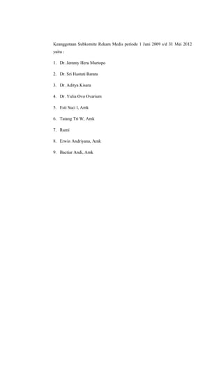 Keanggotaan Subkomite Rekam Medis periode 1 Juni 2009 s/d 31 Mei 2012
yaitu :
1. Dr. Jemmy Heru Murtopo
2. Dr. Sri Hastuti Barata
3. Dr. Aditya Kisara
4. Dr. Yulia Ovo Ovarium
5. Esti Suci l, Amk
6. Tatang Tri W, Amk
7. Rumi
8. Erwin Andriyana, Amk
9. Bactiar Andi, Amk
 
