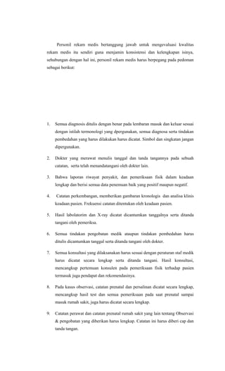 Personil rekam medis bertanggung jawab untuk mengevaluasi kwalitas
rekam medis itu sendiri guna menjamin konsistensi dan kelengkapan isinya,
sehubungan dengan hal ini, personil rekam medis harus berpegang pada pedoman
sebagai berikut:
1. Semua diagnosis ditulis dengan benar pada lembaran masuk dan keluar sesuai
dengan istilah termonologi yang dpergunakan, semua diagnosa serta tindakan
pembedahan yang harus dilakukan harus dicatat. Simbol dan singkatan jangan
dipergunakan.
2. Dokter yang merawat menulis tanggal dan tanda tangannya pada sebuah
catatan, serta telah menandatangani oleh dokter lain.
3. Bahwa laporan riwayat penyakit, dan pemeriksaan fisik dalam keadaan
lengkap dan berisi semua data penemuan baik yang positif maupun negatif.
4. Catatan perkembangan, memberikan gambaran kronologis dan analisa klinis
keadaan pasien. Frekuensi catatan ditentukan oleh keadaan pasien.
5. Hasil labolatorim dan X-ray dicatat dicantumkan tanggalnya serta ditanda
tangani oleh pemeriksa.
6. Semua tindakan pengobatan medik ataupun tindakan pembedahan harus
ditulis dicantumkan tanggal serta ditanda tangani oleh dokter.
7. Semua konsultasi yang dilaksanakan harus sesuai dengan peraturan staf medik
harus dicatat secara lengkap serta ditanda tangani. Hasil konsultasi,
mencangkup pertemuan konsulen pada pemeriksaan fisik terhadap pasien
termasuk juga pendapat dan rekomendasinya.
8. Pada kasus observasi, catatan prenatal dan persalinan dicatat secara lengkap,
mencangkup hasil test dan semua pemeriksaan pada saat prenatal sampai
masuk rumah sakit, juga harus dicatat secara lengkap.
9. Catatan perawat dan catatan prenatal rumah sakit yang lain tentang Observasi
& pengobatan yang diberikan harus lengkap. Catatan ini harus diberi cap dan
tanda tangan.
 