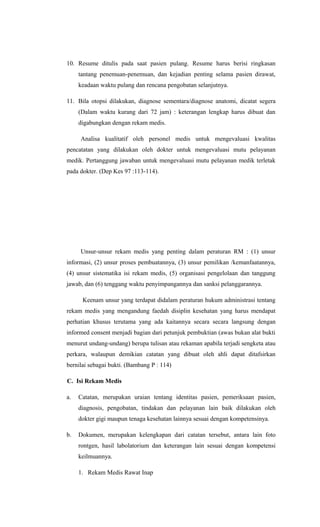 10. Resume ditulis pada saat pasien pulang. Resume harus berisi ringkasan
tantang penemuan-penemuan, dan kejadian penting selama pasien dirawat,
keadaan waktu pulang dan rencana pengobatan selanjutnya.
11. Bila otopsi dilakukan, diagnose sementara/diagnose anatomi, dicatat segera
(Dalam waktu kurang dari 72 jam) : keterangan lengkap harus dibuat dan
digabungkan dengan rekam medis.
Analisa kualitatif oleh personel medis untuk mengevaluasi kwalitas
pencatatan yang dilakukan oleh dokter untuk mengevaluasi mutu pelayanan
medik. Pertanggung jawaban untuk mengevaluasi mutu pelayanan medik terletak
pada dokter. (Dep Kes 97 :113-114).
Unsur-unsur rekam medis yang penting dalam peraturan RM : (1) unsur
informasi, (2) unsur proses pembuatannya, (3) unsur pemilikan /kemanfaatannya,
(4) unsur sistematika isi rekam medis, (5) organisasi pengelolaan dan tanggung
jawab, dan (6) tenggang waktu penyimpangannya dan sanksi pelanggarannya.
Keenam unsur yang terdapat didalam peraturan hukum administrasi tentang
rekam medis yang mengandung faedah disiplin kesehatan yang harus mendapat
perhatian khusus terutama yang ada kaitannya secara secara langsung dengan
informed consent menjadi bagian dari petunjuk pembuktian (awas bukan alat bukti
menurut undang-undang) berupa tulisan atau rekaman apabila terjadi sengketa atau
perkara, walaupun demikian catatan yang dibuat oleh ahli dapat ditafsirkan
bernilai sebagai bukti. (Bambang P : 114)
C. Isi Rekam Medis
a. Catatan, merupakan uraian tentang identitas pasien, pemeriksaan pasien,
diagnosis, pengobatan, tindakan dan pelayanan lain baik dilakukan oleh
dokter gigi maupun tenaga kesehatan lainnya sesuai dengan kompetensinya.
b. Dokumen, merupakan kelengkapan dari catatan tersebut, antara lain foto
rontgen, hasil labolatorium dan keterangan lain sesuai dengan kompetensi
keilmuannya.
1. Rekam Medis Rawat Inap
 