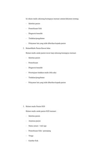 Isi rekam medis sekurang-kurangnya memuat catatan/dokumen tentang:
- Identitas pasien
- Pemeriksaan fisik
- Diagnosis/masalah
- Tindakan/pengobatan
- Pelayanan lain yang telah diberikan kepada pasien
2. RekamMedis Pasien Rawat Jalan
Rekam medis untuk pasien rawat inap sekurang-kurangnya memuat:
- Identitas pasien
- Pemeriksaan
- Diagnosis/masalah
- Persetujuan tindakan medis (bila ada)
- Tindakan/pengobatan
- Pelayanan lain yang telah diberikan kepada pasien
3. Rekam medis Pasien IGD
Rekam medis untuk pasien IGD memuat :
- Identitas pasien
- Anamesa pasien
- Status umum / vital sign
- Pemeriksaan fisik / penunjang
- Triage
- Gambar fisik
 