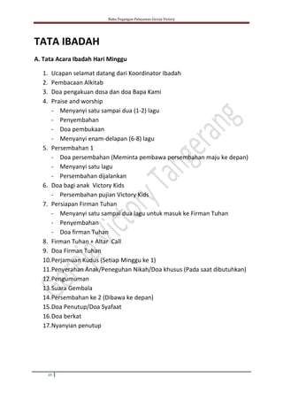 Buku Pegangan Pelayanan Gereja Victory
10
TATA IBADAH
A. Tata Acara Ibadah Hari Minggu
1. Ucapan selamat datang dari Koordinator Ibadah
2. Pembacaan Alkitab
3. Doa pengakuan dosa dan doa Bapa Kami
4. Praise and worship
- Menyanyi satu sampai dua (1-2) lagu
- Penyembahan
- Doa pembukaan
- Menyanyi enam-delapan (6-8) lagu
5. Persembahan 1
- Doa persembahan (Meminta pembawa persembahan maju ke depan)
- Menyanyi satu lagu
- Persembahan dijalankan
6. Doa bagi anak Victory Kids
- Persembahan pujian Victory Kids
7. Persiapan Firman Tuhan
- Menyanyi satu sampai dua lagu untuk masuk ke Firman Tuhan
- Penyembahan
- Doa firman Tuhan
8. Firman Tuhan + Altar Call
9. Doa Firman Tuhan
10.Perjamuan Kudus (Setiap Minggu ke 1)
11.Penyerahan Anak/Peneguhan Nikah/Doa khusus (Pada saat dibutuhkan)
12.Pengumuman
13.Suara Gembala
14.Persembahan ke 2 (Dibawa ke depan)
15.Doa Penutup/Doa Syafaat
16.Doa berkat
17.Nyanyian penutup
 