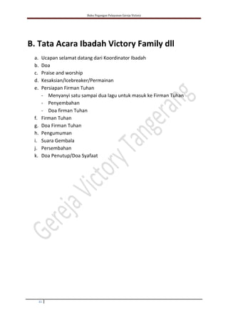 Buku Pegangan Pelayanan Gereja Victory
11
B. Tata Acara Ibadah Victory Family dll
a. Ucapan selamat datang dari Koordinator Ibadah
b. Doa
c. Praise and worship
d. Kesaksian/Icebreaker/Permainan
e. Persiapan Firman Tuhan
- Menyanyi satu sampai dua lagu untuk masuk ke Firman Tuhan
- Penyembahan
- Doa firman Tuhan
f. Firman Tuhan
g. Doa Firman Tuhan
h. Pengumuman
i. Suara Gembala
j. Persembahan
k. Doa Penutup/Doa Syafaat
 