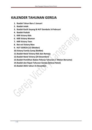 Buku Pegangan Pelayanan Gereja Victory
13
KALENDER TAHUNAN GEREJA
1. Ibadah Tahun Baru 1 Januari
2. Ibadah Imlek
3. Ibadah Kasih Sayang & HUT Gembala 14 Februari
4. Ibadah Paskah
5. KKR Victory Kids
6. KKR Victory Woman
7. KKR Victory Teen
8. Ret-ret Victory Man
9. HUT GEREJA (12 Oktober)
10.Victory Family Camp (RetRet)
11.Ibadah Natal Victory Kids dan Remaja
12.Ibadah Natal Victory (24 Desember)
13.Ibadah Pemilihan Badan Pekerja Tahunan (+ Makan Bersama)
14.Ibadah dan Rapat Tahunan Gereja (Selesai Natal)
15.Ibadah Akhir tahun 31 Desember
 