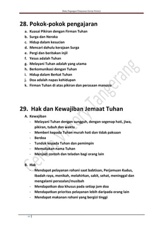 Buku Pegangan Pelayanan Gereja Victory
14
28. Pokok-pokok pengajaran
a. Kuasai Pikiran dengan Firman Tuhan
b. Surga dan Neraka
c. Hidup dalam kesucian
d. Mencari dahulu kerajaan Surga
e. Pergi dan beritakan injil
f. Yesus adalah Tuhan
g. Melayani Tuhan adalah yang utama
h. Berkomunikasi dengan Tuhan
i. Hidup dalam Berkat Tuhan
j. Doa adalah napas kehidupan
k. Firman Tuhan di atas pikiran dan perasaan manusia
29. Hak dan Kewajiban Jemaat Tuhan
A. Kewajiban
- Melayani Tuhan dengan sungguh, dengan segenap hati, jiwa,
pikiran, tubuh dan waktu
- Memberi kepada Tuhan murah hati dan tidak paksaan
- Berdoa
- Tunduk kepada Tuhan dan pemimpin
- Memuliakan nama Tuhan
- Menjadi contoh dan teladan bagi orang lain
B. Hak
- Mendapat pelayanan rohani saat babtisan, Perjamuan Kudus,
Ibadah raya, menikah, melahirkan, sakit, sehat, meninggal dan
mengalami persoalan/musibah
- Mendapatkan doa khusus pada setiap jam doa
- Mendapatkan prioritas pelayanan lebih daripada orang lain
- Mendapat makanan rohani yang bergizi tinggi
 