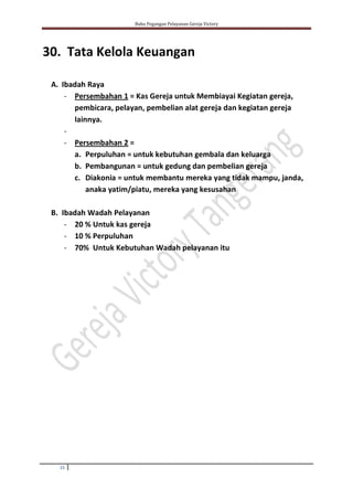 Buku Pegangan Pelayanan Gereja Victory
15
30. Tata Kelola Keuangan
A. Ibadah Raya
- Persembahan 1 = Kas Gereja untuk Membiayai Kegiatan gereja,
pembicara, pelayan, pembelian alat gereja dan kegiatan gereja
lainnya.
-
- Persembahan 2 =
a. Perpuluhan = untuk kebutuhan gembala dan keluarga
b. Pembangunan = untuk gedung dan pembelian gereja
c. Diakonia = untuk membantu mereka yang tidak mampu, janda,
anaka yatim/piatu, mereka yang kesusahan
B. Ibadah Wadah Pelayanan
- 20 % Untuk kas gereja
- 10 % Perpuluhan
- 70% Untuk Kebutuhan Wadah pelayanan itu
 