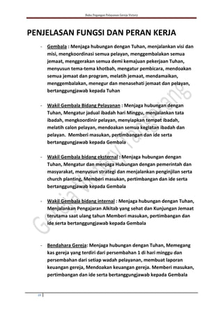 Buku Pegangan Pelayanan Gereja Victory
19
PENJELASAN FUNGSI DAN PERAN KERJA
- Gembala : Menjaga hubungan dengan Tuhan, menjalankan visi dan
misi, mengkoordinasi semua pelayan, menggembalakan semua
jemaat, menggerakan semua demi kemajuan pekerjaan Tuhan,
menyusun tema-tema khotbah, mengatur pembicara, mendoakan
semua jemaat dan program, melatih jemaat, mendamaikan,
menggembalakan, menegur dan menasehati jemaat dan pelayan,
bertanggungjawab kepada Tuhan
- Wakil Gembala Bidang Pelayanan : Menjaga hubungan dengan
Tuhan, Mengatur jadual ibadah hari Minggu, menjalankan tata
ibadah, mengkoordinir pelayan, menyiapkan tempat ibadah,
melatih calon pelayan, mendoakan semua kegiatan ibadah dan
pelayan. Memberi masukan, pertimbangan dan ide serta
bertanggungjawab kepada Gembala
- Wakil Gembala bidang eksternal : Menjaga hubungan dengan
Tuhan, Mengatur dan menjaga Hubungan dengan pemerintah dan
masyarakat, menyusun strategi dan menjalankan penginjilan serta
church planting, Memberi masukan, pertimbangan dan ide serta
bertanggungjawab kepada Gembala
- Wakil Gembala bidang internal : Menjaga hubungan dengan Tuhan,
Menjalankan Pengajaran Alkitab yang sehat dan Kunjungan Jemaat
terutama saat ulang tahun Memberi masukan, pertimbangan dan
ide serta bertanggungjawab kepada Gembala
- Bendahara Gereja: Menjaga hubungan dengan Tuhan, Memegang
kas gereja yang terdiri dari persembahan 1 di hari minggu dan
persembahan dari setiap wadah pelayanan, membuat laporan
keuangan gereja, Mendoakan keuangan gereja. Memberi masukan,
pertimbangan dan ide serta bertanggungjawab kepada Gembala
 