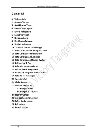 Buku Pegangan Pelayanan Gereja Victory
2
Daftar Isi
1. Visi dan Misi
2. Sasaran/Target
3. Ayat Firman Tuhan
4. Dasar Kepercayaan
5. Motto Pelayanan
6. Lagu Pelayanan
7. Bendera/Logo
8. Kehidupan Pelayan
9. Wadah pelayanan
10.Tata Cara Ibadah Hari Minggu
11. Tata Cara Ibadah Keluarga/Komsel
12. Tata Cara Ibadah Pernikahan
13. Tata Cara Ibadah Kematian
14. Tata Cara Ibadah Ucapan Syukur
15. Pokok-Pokok Doa
16. Kalender tahunan Gereja
17. Pokok-pokok pengajaran
18. Hak dan Kewajiban Jemaat Tuhan
19. Tata Kelola Keuangan
20. Agenda Misi
21. Alpha Course
22.Susunan Pengurus
a. Pengurus Inti
b. Pengurus Tahunan
23. Sejarah Gereja
24.Cek List Keaktifan Jemaat
25.Daftar Hadir Jemaat
26. Pokok Doa
27. Jadual Ibadah
 