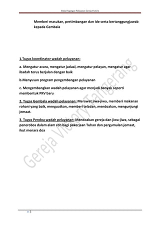 Buku Pegangan Pelayanan Gereja Victory
21
Memberi masukan, pertimbangan dan ide serta bertanggungjawab
kepada Gembala
1.Tugas koordinator wadah pelayanan:
a. Mengatur acara, mengatur jadual, mengatur pelayan, mengatur agar
ibadah terus berjalan dengan baik
b.Menyusun program pengembangan pelayanan
c. Mengembangkan wadah pelayanan agar menjadi banyak seperti
membentuk PKV baru
2. Tugas Gembala wadah pelayanan: Merawat jiwa-jiwa, memberi makanan
rohani yang baik, menguatkan, memberi teladan, mendoakan, mengunjungi
jemaat.
3. Tugas Pendoa wadah pelayanan: Mendoakan gereja dan jiwa-jiwa, sebagai
penerobos dalam alam roh bagi pekerjaan Tuhan dan pergumulan jemaat,
ikut menara doa
 