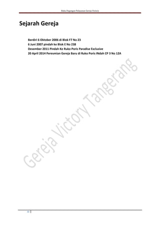 Buku Pegangan Pelayanan Gereja Victory
22
Sejarah Gereja
Berdiri 6 Oktober 2006 di Blok F7 No 23
6 Juni 2007 pindah ke Blok E No 238
Desember 2011 Pindah Ke Ruko Poris Paradise Exclusive
20 April 2014 Peresmian Gereja Baru di Ruko Poris INdah CP 3 No 12A
 