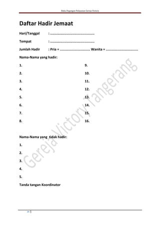 Buku Pegangan Pelayanan Gereja Victory
24
Daftar Hadir Jemaat
Hari/Tanggal : ............................................
Tempat : ............................................
Jumlah Hadir : Pria = .............................. Wanita = ................................
Nama-Nama yang hadir:
1.
2.
3.
4.
5.
6.
7.
8.
Nama-Nama yang tidak hadir:
9.
10.
11.
12.
13.
14.
15.
16.
1.
2.
3.
4.
5.
Tanda tangan Koordinator
 