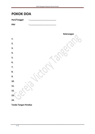 Buku Pegangan Pelayanan Gereja Victory
25
POKOK DOA
Hari/Tanggal : ............................................
PKV : ............................................
Keterangan
1.
2.
3.
4.
5.
6.
7.
8.
9.
10.
11.
12.
13.
14.
Tanda Tangan Pendoa
 