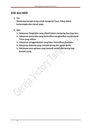 Buku Pegangan Pelayanan Gereja Victory
3
VISI dan MISI
1. Visi
Membawa banyak orang untuk mengenal Yesus, hidup dalam
kemenangan dan masuk surga
2. Misi
1. Pelayanan Penginjilan yang efektif dalam menjaring jiwa-jiwa baru
2. Pelayanan pemuridan yang berkualitas menghasilkan murid-murid
Yesus yang militan
3. Pelayanan penggembalaan yang fokus memelihara jiwa-jiwa
4. Pelayanan diakonia yang menjadi terang dan garam dunia
5. Kehidupan para pelayan yang menjadi contoh dan terang bagi
banyak orang
 