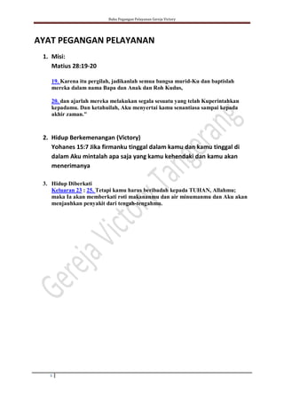 Buku Pegangan Pelayanan Gereja Victory
5
AYAT PEGANGAN PELAYANAN
1. Misi:
Matius 28:19-20
19. Karena itu pergilah, jadikanlah semua bangsa murid-Ku dan baptislah
mereka dalam nama Bapa dan Anak dan Roh Kudus,
20. dan ajarlah mereka melakukan segala sesuatu yang telah Kuperintahkan
kepadamu. Dan ketahuilah, Aku menyertai kamu senantiasa sampai kepada
akhir zaman."
2. Hidup Berkemenangan (Victory)
Yohanes 15:7 Jika firmanku tinggal dalam kamu dan kamu tinggal di
dalam Aku mintalah apa saja yang kamu kehendaki dan kamu akan
menerimanya
3. Hidup Diberkati
Keluaran 23 : 25. Tetapi kamu harus beribadah kepada TUHAN, Allahmu;
maka Ia akan memberkati roti makananmu dan air minumanmu dan Aku akan
menjauhkan penyakit dari tengah-tengahmu.
 
