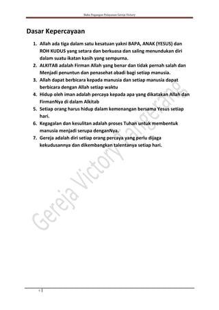 Buku Pegangan Pelayanan Gereja Victory
6
Dasar Kepercayaan
1. Allah ada tiga dalam satu kesatuan yakni BAPA, ANAK (YESUS) dan
ROH KUDUS yang setara dan berkuasa dan saling menundukan diri
dalam suatu ikatan kasih yang sempurna.
2. ALKITAB adalah Firman Allah yang benar dan tidak pernah salah dan
Menjadi penuntun dan penasehat abadi bagi setiap manusia.
3. Allah dapat berbicara kepada manusia dan setiap manusia dapat
berbicara dengan Allah setiap waktu
4. Hidup oleh iman adalah percaya kepada apa yang dikatakan Allah dan
FirmanNya di dalam Alkitab
5. Setiap orang harus hidup dalam kemenangan bersama Yesus setiap
hari.
6. Kegagalan dan kesulitan adalah proses Tuhan untuk membentuk
manusia menjadi serupa denganNya.
7. Gereja adalah diri setiap orang percaya yang perlu dijaga
kekudusannya dan dikembangkan talentanya setiap hari.
 