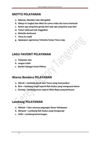 Buku Pegangan Pelayanan Gereja Victory
7
MOTTO PELAYANAN
a. Bekerja, Memberi dan Mengabdi
b. Hidup ini singkat dan Mati itu Lama maka aku harus berbuah
c. Bukan apa yang bisa gereja beri tapi apa yang bisa saya beri
d. Tuhan tidak pernah tinggalkan
e. Mulutku berkuasa
f. Yesus ku ajaib
g. Apapapun agamanya Tuhanku hanya Yesus saja.
LAGU FAVORIT PELAYANAN
a. Tebarkan Jala
b. Jangan Lelah
c. Berdiri Sebagai Umat Pilihan
Warna Bendera PELAYANAN
a. Merah = lambang darah dari Yesus yang menyucikan
b. Biru = lambang langit seperti Roh Kudus yang menguasai dunia
c. Kuning = lambang emas seperti Allah Bapa yang berkuasa
Lambang PELAYANAN
a. Alkitab = Satu-satunya pegangan Dasar kehidupan
b. Merpati = Lambang Roh Kudus yang mengurapi
c. Salib = Lambang kemenangan
 