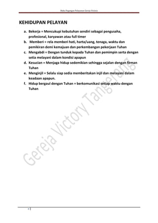 Buku Pegangan Pelayanan Gereja Victory
8
KEHIDUPAN PELAYAN
a. Bekerja = Mencukupi kebutuhan sendiri sebagai pengusaha,
profesional, karyawan atau full timer
b. Memberi = rela memberi hati, harta/uang, tenaga, waktu dan
pemikiran demi kemajuan dan perkembangan pekerjaan Tuhan
c. Mengabdi = Dengan tunduk kepada Tuhan dan pemimpin serta dengan
setia melayani dalam kondisi apapun
d. Kesucian = Menjaga hidup sedemikian sehingga sejalan dengan firman
Tuhan
e. Menginjil = Selalu siap sedia memberitakan injil dan melayani dalam
keadaan apapun.
f. Hidup bergaul dengan Tuhan = berkomunikasi setiap waktu dengan
Tuhan
 