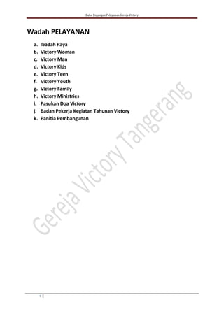 Buku Pegangan Pelayanan Gereja Victory
9
Wadah PELAYANAN
a. Ibadah Raya
b. Victory Woman
c. Victory Man
d. Victory Kids
e. Victory Teen
f. Victory Youth
g. Victory Family
h. Victory Ministries
i. Pasukan Doa Victory
j. Badan Pekerja Kegiatan Tahunan Victory
k. Panitia Pembangunan
 