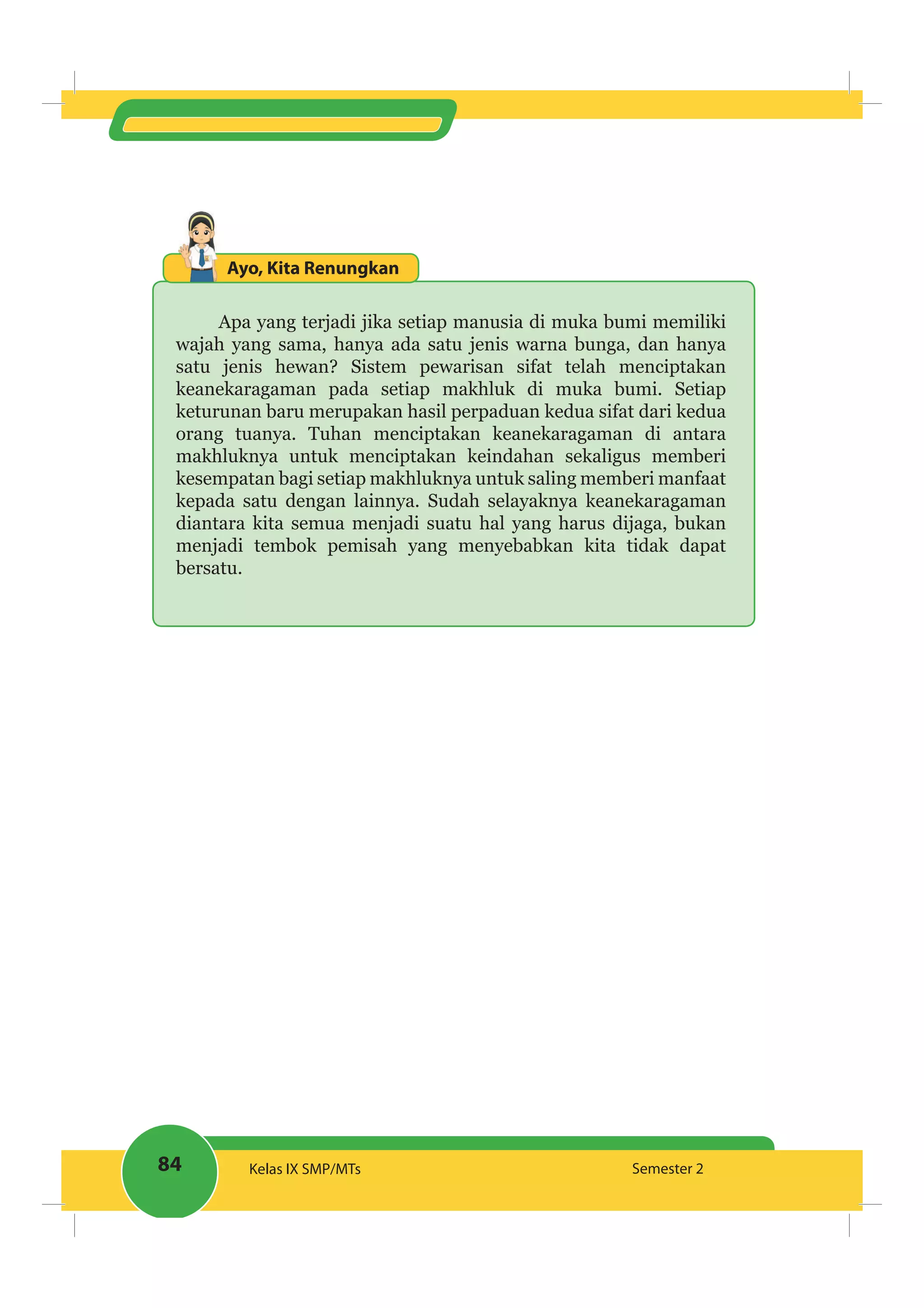 84 Kelas IX SMP/MTs Semester 2
Ayo, Kita Renungkan
Apa yang terjadi jika setiap manusia di muka bumi memiliki
wajah yang sama, hanya ada satu jenis warna bunga, dan hanya
satu jenis hewan? Sistem pewarisan sifat telah menciptakan
keanekaragaman pada setiap makhluk di muka bumi. Setiap
keturunan baru merupakan hasil perpaduan kedua sifat dari kedua
orang tuanya. Tuhan menciptakan keanekaragaman di antara
makhluknya untuk menciptakan keindahan sekaligus memberi
kesempatan bagi setiap makhluknya untuk saling memberi manfaat
kepada satu dengan lainnya. Sudah selayaknya keanekaragaman
diantara kita semua menjadi suatu hal yang harus dijaga, bukan
menjadi tembok pemisah yang menyebabkan kita tidak dapat
bersatu.
 