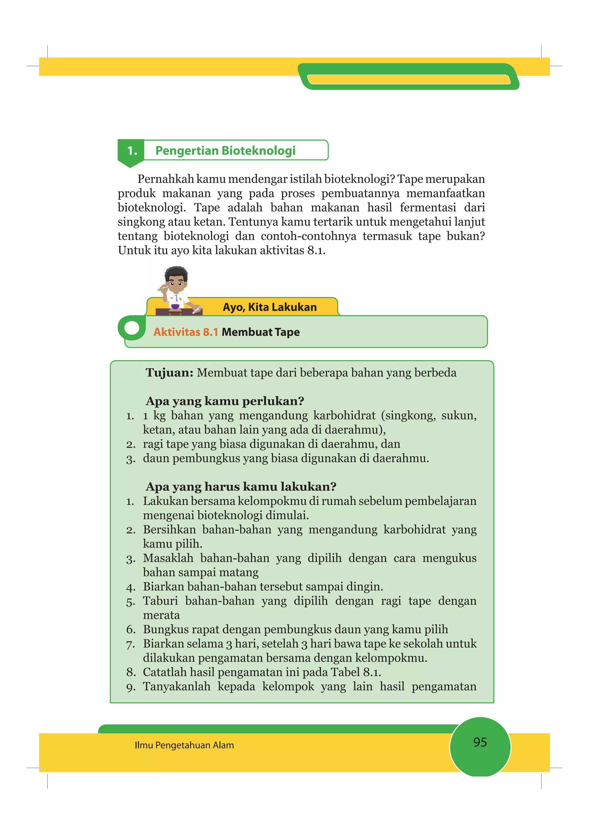 95Ilmu Pengetahuan Alam
1. Pengertian Bioteknologi
Pernahkah kamu mendengar istilah bioteknologi? Tape merupakan
produk makanan yang pada proses pembuatannya memanfaatkan
bioteknologi. Tape adalah bahan makanan hasil fermentasi dari
singkong atau ketan. Tentunya kamu tertarik untuk mengetahui lanjut
tentang bioteknologi dan contoh-contohnya termasuk tape bukan?
Untuk itu ayo kita lakukan aktivitas 8.1.
Aktivitas 8.1 Membuat Tape
Ayo, Kita Lakukan
Tujuan: Membuat tape dari beberapa bahan yang berbeda
Apa yang kamu perlukan?
1. 1 kg bahan yang mengandung karbohidrat (singkong, sukun,
ketan, atau bahan lain yang ada di daerahmu),
2. ragi tape yang biasa digunakan di daerahmu, dan
3. daun pembungkus yang biasa digunakan di daerahmu.
Apa yang harus kamu lakukan?
1. Lakukan bersama kelompokmu di rumah sebelum pembelajaran
mengenai bioteknologi dimulai.
2. Bersihkan bahan-bahan yang mengandung karbohidrat yang
kamu pilih.
3. Masaklah bahan-bahan yang dipilih dengan cara mengukus
bahan sampai matang
4. Biarkan bahan-bahan tersebut sampai dingin.
5. Taburi bahan-bahan yang dipilih dengan ragi tape dengan
merata
6. Bungkus rapat dengan pembungkus daun yang kamu pilih
7. Biarkan selama 3 hari, setelah 3 hari bawa tape ke sekolah untuk
dilakukan pengamatan bersama dengan kelompokmu.
8. Catatlah hasil pengamatan ini pada Tabel 8.1.
9. Tanyakanlah kepada kelompok yang lain hasil pengamatan
 