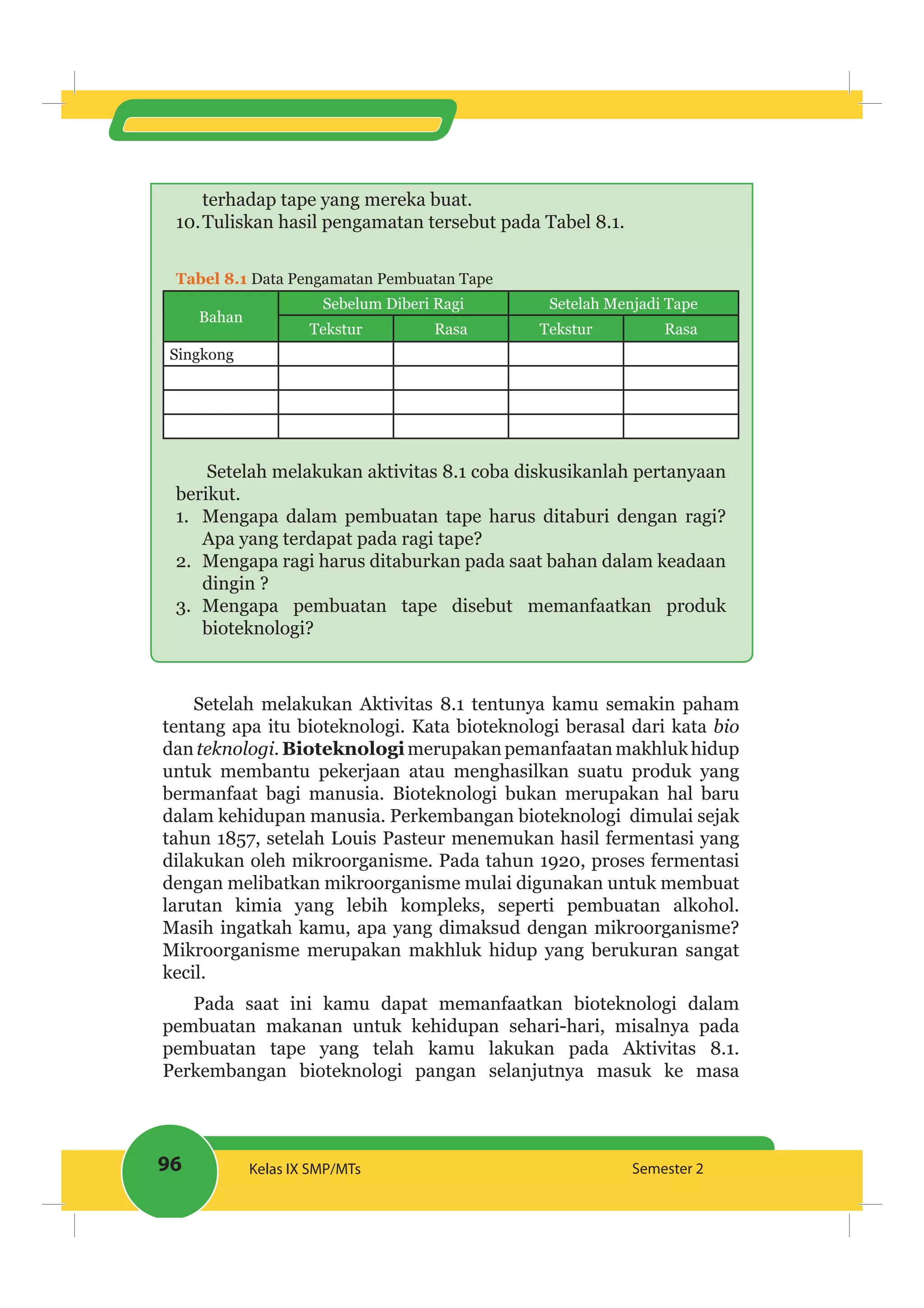 96 Kelas IX SMP/MTs Semester 2
terhadap tape yang mereka buat.
10.Tuliskan hasil pengamatan tersebut pada Tabel 8.1.
Tabel 8.1 Data Pengamatan Pembuatan Tape
Bahan
Sebelum Diberi Ragi Setelah Menjadi Tape
Tekstur Rasa Tekstur Rasa
Singkong
Setelah melakukan aktivitas 8.1 coba diskusikanlah pertanyaan
berikut.
1. Mengapa dalam pembuatan tape harus ditaburi dengan ragi?
Apa yang terdapat pada ragi tape?
2. Mengapa ragi harus ditaburkan pada saat bahan dalam keadaan
dingin ?
3. Mengapa pembuatan tape disebut memanfaatkan produk
bioteknologi?
Setelah melakukan Aktivitas 8.1 tentunya kamu semakin paham
tentang apa itu bioteknologi. Kata bioteknologi berasal dari kata bio
dan teknologi.Bioteknologimerupakanpemanfaatan makhlukhidup
untuk membantu pekerjaan atau menghasilkan suatu produk yang
bermanfaat bagi manusia. Bioteknologi bukan merupakan hal baru
dalam kehidupan manusia. Perkembangan bioteknologi dimulai sejak
tahun 1857, setelah Louis Pasteur menemukan hasil fermentasi yang
dilakukan oleh mikroorganisme. Pada tahun 1920, proses fermentasi
dengan melibatkan mikroorganisme mulai digunakan untuk membuat
larutan kimia yang lebih kompleks, seperti pembuatan alkohol.
Masih ingatkah kamu, apa yang dimaksud dengan mikroorganisme?
Mikroorganisme merupakan makhluk hidup yang berukuran sangat
kecil.
Pada saat ini kamu dapat memanfaatkan bioteknologi dalam
pembuatan makanan untuk kehidupan sehari-hari, misalnya pada
pembuatan tape yang telah kamu lakukan pada Aktivitas 8.1.
Perkembangan bioteknologi pangan selanjutnya masuk ke masa
 