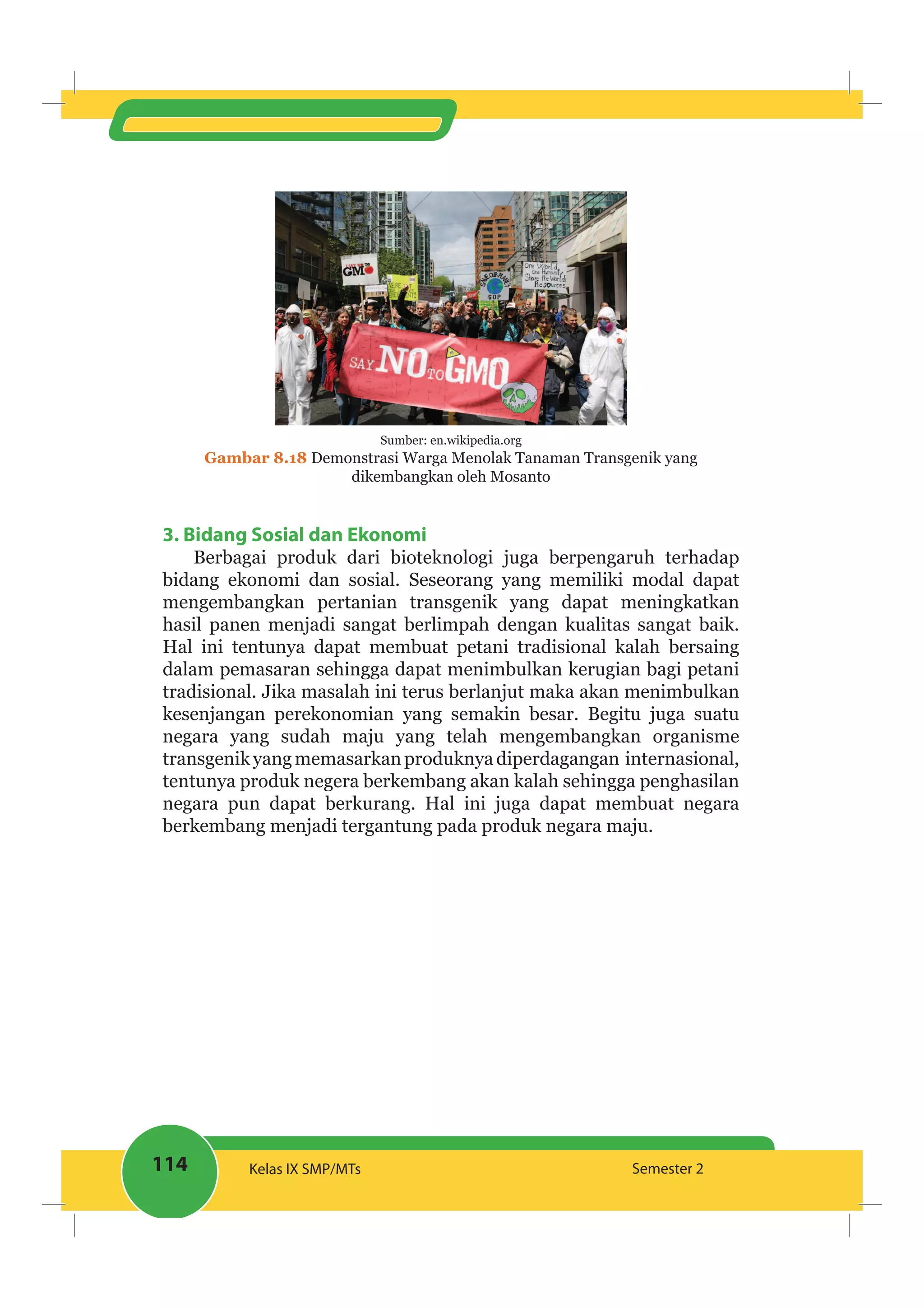 114 Kelas IX SMP/MTs Semester 2
Sumber: en.wikipedia.org
Gambar 8.18 Demonstrasi Warga Menolak Tanaman Transgenik yang
dikembangkan oleh Mosanto
3. Bidang Sosial dan Ekonomi
Berbagai produk dari bioteknologi juga berpengaruh terhadap
bidang ekonomi dan sosial. Seseorang yang memiliki modal dapat
mengembangkan pertanian transgenik yang dapat meningkatkan
hasil panen menjadi sangat berlimpah dengan kualitas sangat baik.
Hal ini tentunya dapat membuat petani tradisional kalah bersaing
dalam pemasaran sehingga dapat menimbulkan kerugian bagi petani
tradisional. Jika masalah ini terus berlanjut maka akan menimbulkan
kesenjangan perekonomian yang semakin besar. Begitu juga suatu
negara yang sudah maju yang telah mengembangkan organisme
transgenikyangmemasarkanproduknyadiperdagangan internasional,
tentunya produk negera berkembang akan kalah sehingga penghasilan
negara pun dapat berkurang. Hal ini juga dapat membuat negara
berkembang menjadi tergantung pada produk negara maju.
 