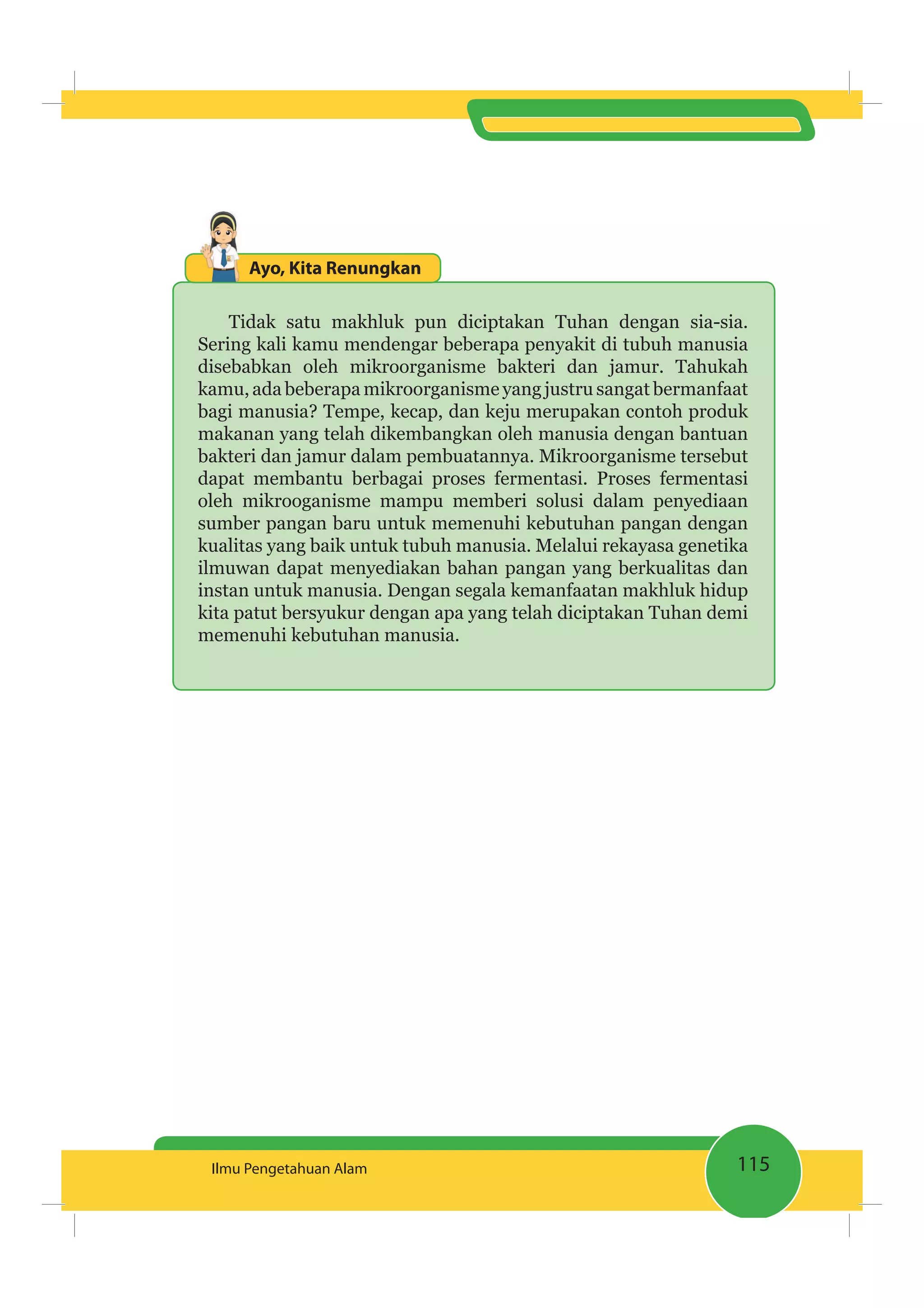 115Ilmu Pengetahuan Alam
Ayo, Kita Renungkan
Tidak satu makhluk pun diciptakan Tuhan dengan sia-sia.
Sering kali kamu mendengar beberapa penyakit di tubuh manusia
disebabkan oleh mikroorganisme bakteri dan jamur. Tahukah
kamu, ada beberapa mikroorganisme yang justru sangat bermanfaat
bagi manusia? Tempe, kecap, dan keju merupakan contoh produk
makanan yang telah dikembangkan oleh manusia dengan bantuan
bakteri dan jamur dalam pembuatannya. Mikroorganisme tersebut
dapat membantu berbagai proses fermentasi. Proses fermentasi
oleh mikrooganisme mampu memberi solusi dalam penyediaan
sumber pangan baru untuk memenuhi kebutuhan pangan dengan
kualitas yang baik untuk tubuh manusia. Melalui rekayasa genetika
ilmuwan dapat menyediakan bahan pangan yang berkualitas dan
instan untuk manusia. Dengan segala kemanfaatan makhluk hidup
kita patut bersyukur dengan apa yang telah diciptakan Tuhan demi
memenuhi kebutuhan manusia.
 