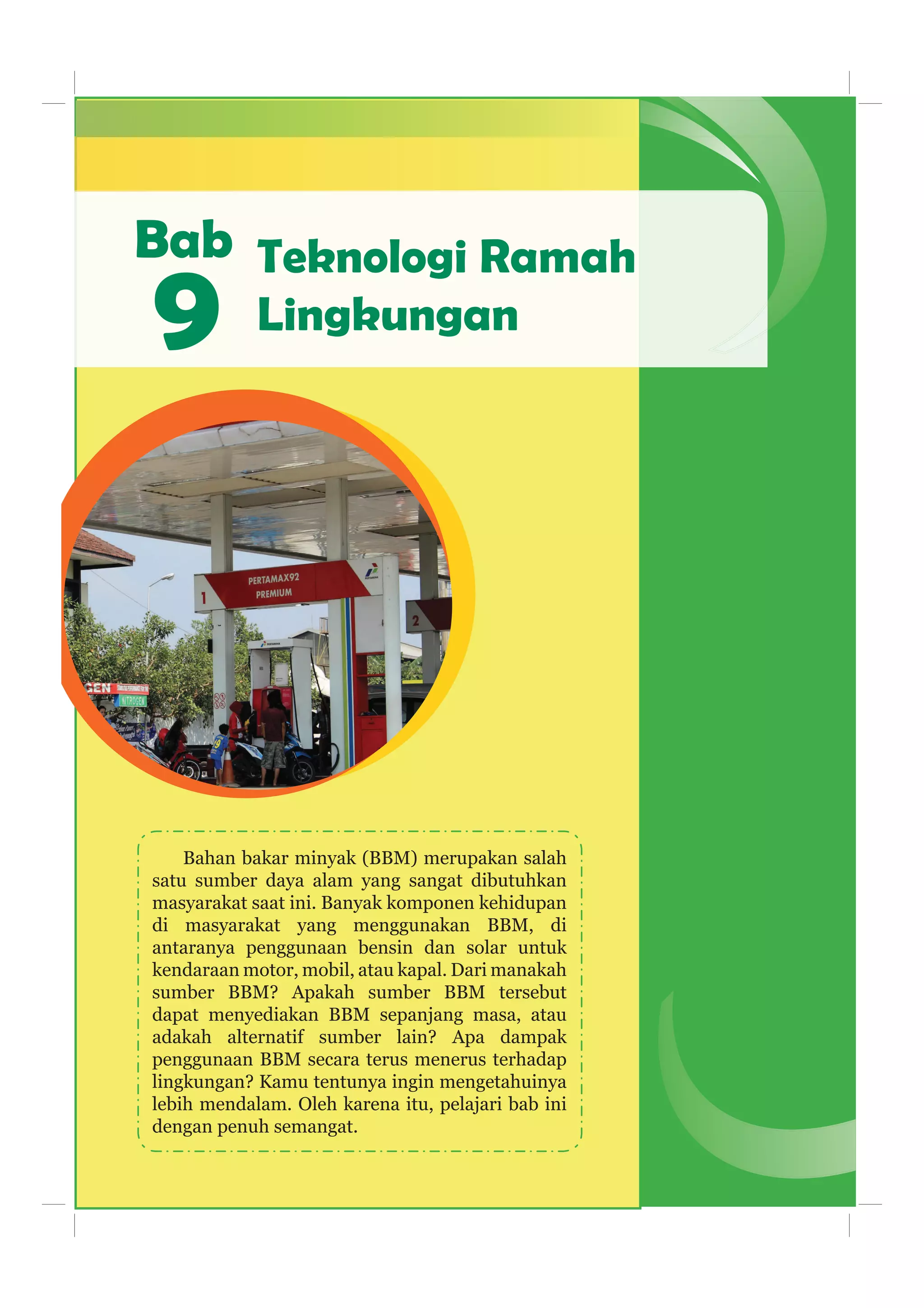 Bab
Bahan bakar minyak (BBM) merupakan salah
satu sumber daya alam yang sangat dibutuhkan
masyarakat saat ini. Banyak komponen kehidupan
di masyarakat yang menggunakan BBM, di
antaranya penggunaan bensin dan solar untuk
kendaraan motor, mobil, atau kapal. Dari manakah
sumber BBM? Apakah sumber BBM tersebut
dapat menyediakan BBM sepanjang masa, atau
adakah alternatif sumber lain? Apa dampak
penggunaan BBM secara terus menerus terhadap
lingkungan? Kamu tentunya ingin mengetahuinya
lebih mendalam. Oleh karena itu, pelajari bab ini
dengan penuh semangat.
9
Teknologi Ramah
Lingkungan
 