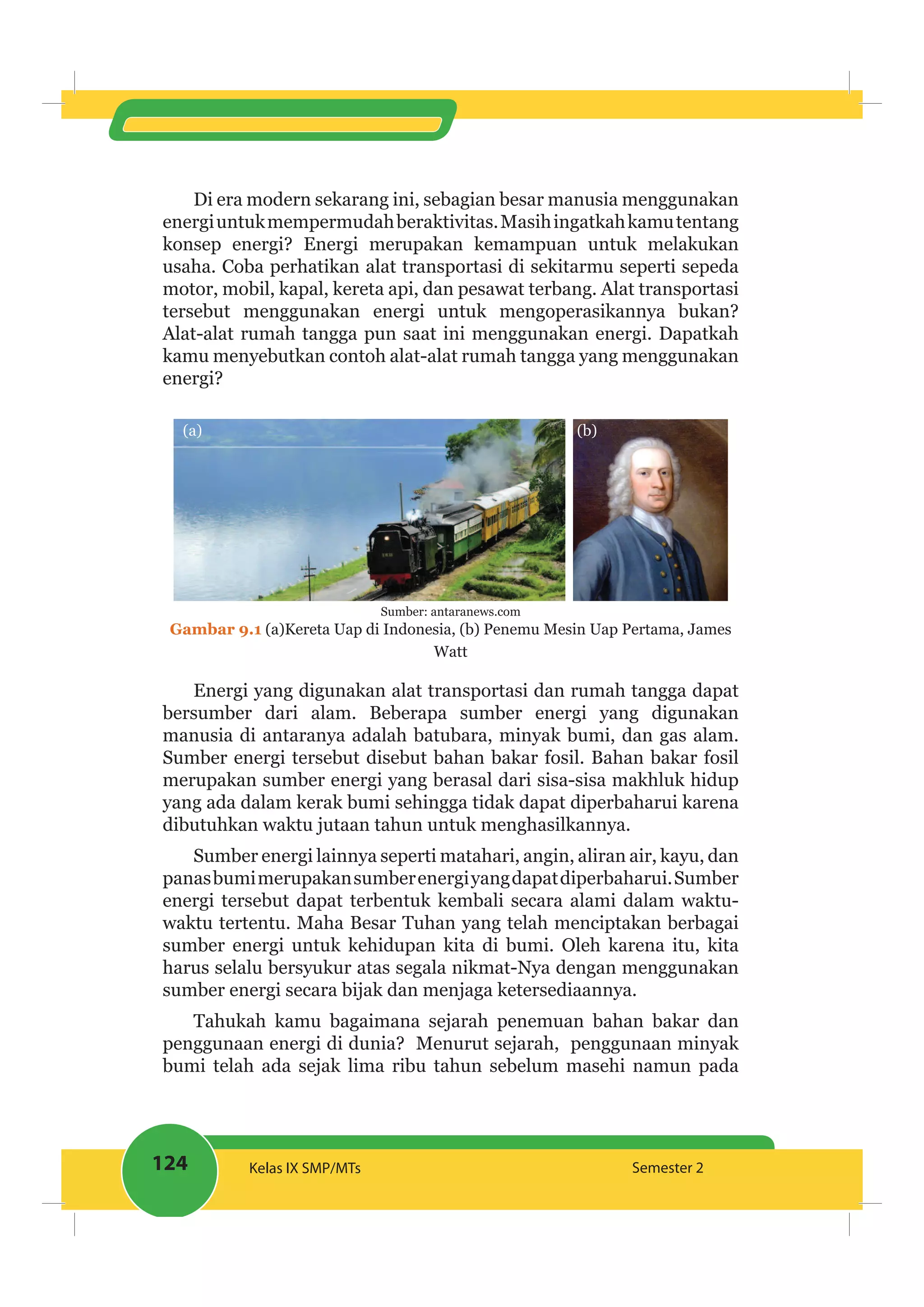 124 Kelas IX SMP/MTs Semester 2
Di era modern sekarang ini, sebagian besar manusia menggunakan
energiuntukmempermudahberaktivitas.Masihingatkahkamutentang
konsep energi? Energi merupakan kemampuan untuk melakukan
usaha. Coba perhatikan alat transportasi di sekitarmu seperti sepeda
motor, mobil, kapal, kereta api, dan pesawat terbang. Alat transportasi
tersebut menggunakan energi untuk mengoperasikannya bukan?
Alat-alat rumah tangga pun saat ini menggunakan energi. Dapatkah
kamu menyebutkan contoh alat-alat rumah tangga yang menggunakan
energi?
(b)(a)
Sumber: antaranews.com
Gambar 9.1 (a)Kereta Uap di Indonesia, (b) Penemu Mesin Uap Pertama, James
Watt
Energi yang digunakan alat transportasi dan rumah tangga dapat
bersumber dari alam. Beberapa sumber energi yang digunakan
manusia di antaranya adalah batubara, minyak bumi, dan gas alam.
Sumber energi tersebut disebut bahan bakar fosil. Bahan bakar fosil
merupakan sumber energi yang berasal dari sisa-sisa makhluk hidup
yang ada dalam kerak bumi sehingga tidak dapat diperbaharui karena
dibutuhkan waktu jutaan tahun untuk menghasilkannya.
Sumber energi lainnya seperti matahari, angin, aliran air, kayu, dan
panasbumimerupakansumberenergiyangdapatdiperbaharui.Sumber
energi tersebut dapat terbentuk kembali secara alami dalam waktu-
waktu tertentu. Maha Besar Tuhan yang telah menciptakan berbagai
sumber energi untuk kehidupan kita di bumi. Oleh karena itu, kita
harus selalu bersyukur atas segala nikmat-Nya dengan menggunakan
sumber energi secara bijak dan menjaga ketersediaannya.
Tahukah kamu bagaimana sejarah penemuan bahan bakar dan
penggunaan energi di dunia? Menurut sejarah, penggunaan minyak
bumi telah ada sejak lima ribu tahun sebelum masehi namun pada
 