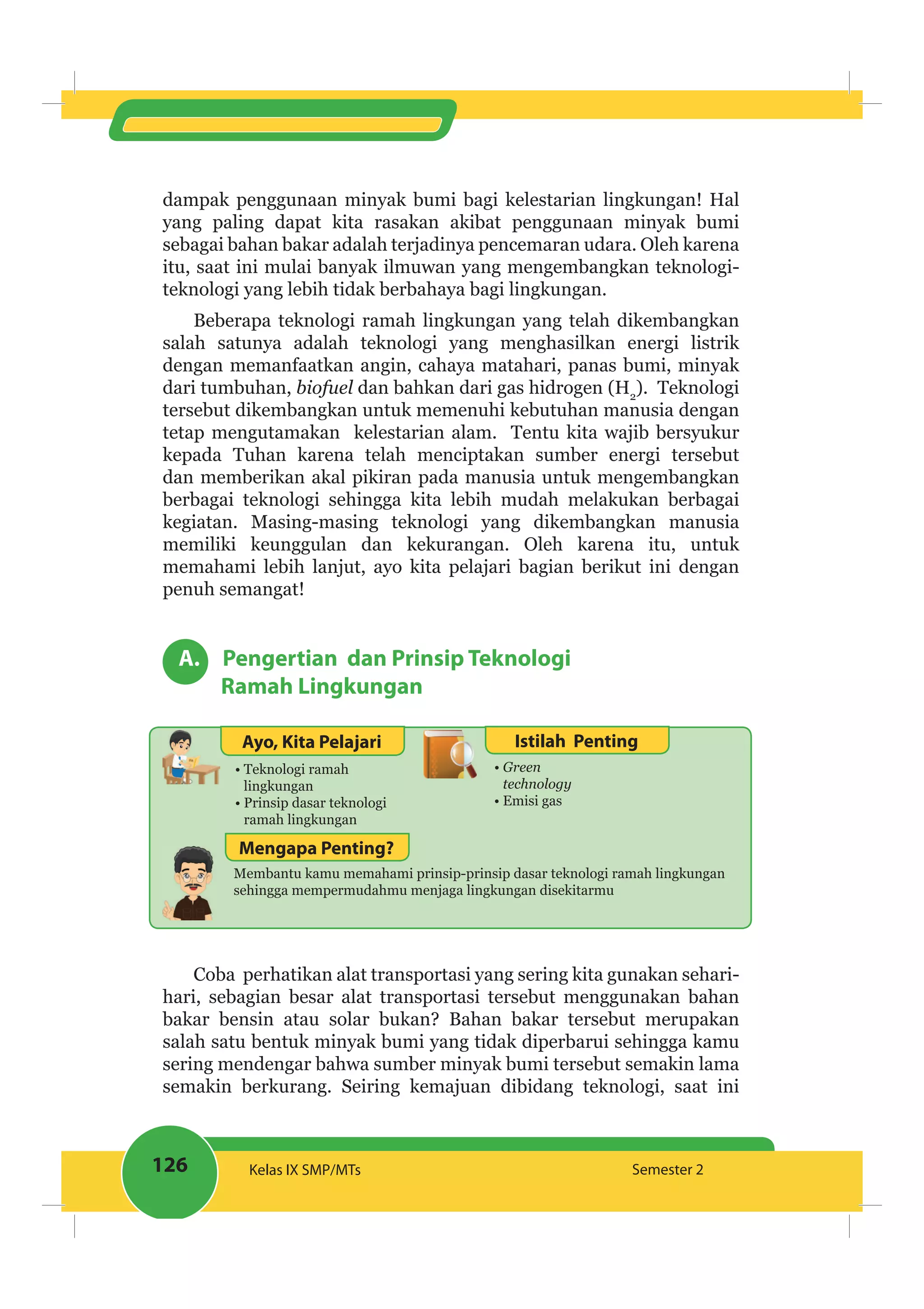 126 Kelas IX SMP/MTs Semester 2
dampak penggunaan minyak bumi bagi kelestarian lingkungan! Hal
yang paling dapat kita rasakan akibat penggunaan minyak bumi
sebagai bahan bakar adalah terjadinya pencemaran udara. Oleh karena
itu, saat ini mulai banyak ilmuwan yang mengembangkan teknologi-
teknologi yang lebih tidak berbahaya bagi lingkungan.
Beberapa teknologi ramah lingkungan yang telah dikembangkan
salah satunya adalah teknologi yang menghasilkan energi listrik
dengan memanfaatkan angin, cahaya matahari, panas bumi, minyak
dari tumbuhan, biofuel dan bahkan dari gas hidrogen (H2
). Teknologi
tersebut dikembangkan untuk memenuhi kebutuhan manusia dengan
tetap mengutamakan kelestarian alam. Tentu kita wajib bersyukur
kepada Tuhan karena telah menciptakan sumber energi tersebut
dan memberikan akal pikiran pada manusia untuk mengembangkan
berbagai teknologi sehingga kita lebih mudah melakukan berbagai
kegiatan. Masing-masing teknologi yang dikembangkan manusia
memiliki keunggulan dan kekurangan. Oleh karena itu, untuk
memahami lebih lanjut, ayo kita pelajari bagian berikut ini dengan
penuh semangat!
A. Pengertian dan Prinsip Teknologi
Ramah Lingkungan
Ayo, Kita Pelajari Istilah Penting
Teknologi ramah
lingkungan
Prinsip dasar teknologi
ramah lingkungan
technology
Emisi gas
Membantu kamu memahami prinsip-prinsip dasar teknologi ramah lingkungan
sehingga mempermudahmu menjaga lingkungan disekitarmu
Mengapa Penting?
Coba perhatikan alat transportasi yang sering kita gunakan sehari-
hari, sebagian besar alat transportasi tersebut menggunakan bahan
bakar bensin atau solar bukan? Bahan bakar tersebut merupakan
salah satu bentuk minyak bumi yang tidak diperbarui sehingga kamu
sering mendengar bahwa sumber minyak bumi tersebut semakin lama
semakin berkurang. Seiring kemajuan dibidang teknologi, saat ini
 