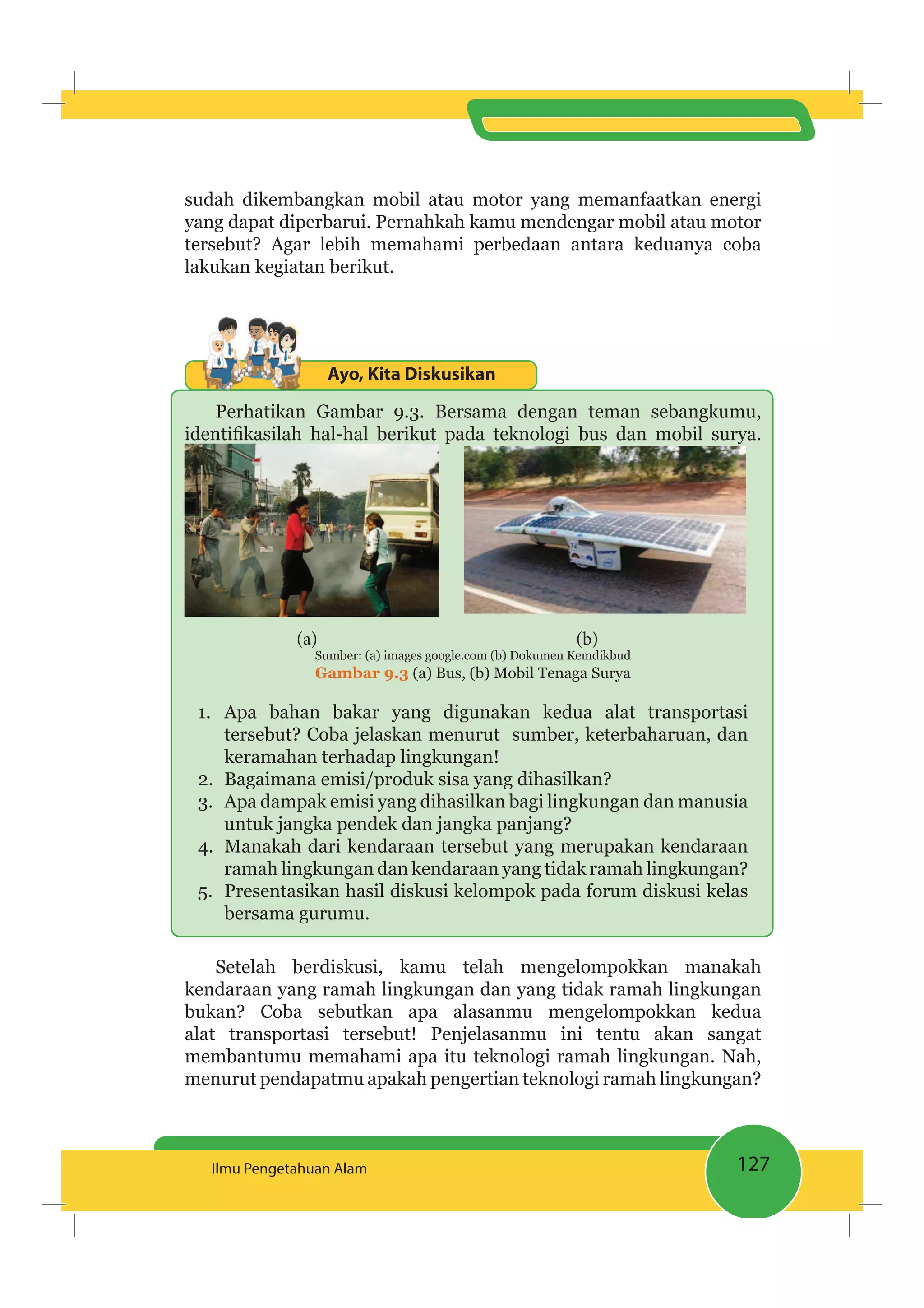 127Ilmu Pengetahuan Alam
sudah dikembangkan mobil atau motor yang memanfaatkan energi
yang dapat diperbarui. Pernahkah kamu mendengar mobil atau motor
tersebut? Agar lebih memahami perbedaan antara keduanya coba
lakukan kegiatan berikut.
Ayo, Kita Diskusikan
Perhatikan Gambar 9.3. Bersama dengan teman sebangkumu,
(a) (b)
Sumber: (a) images google.com (b) Dokumen Kemdikbud
Gambar 9.3 (a) Bus, (b) Mobil Tenaga Surya
1. Apa bahan bakar yang digunakan kedua alat transportasi
tersebut? Coba jelaskan menurut sumber, keterbaharuan, dan
keramahan terhadap lingkungan!
2. Bagaimana emisi/produk sisa yang dihasilkan?
3. Apa dampak emisi yang dihasilkan bagi lingkungan dan manusia
untuk jangka pendek dan jangka panjang?
4. Manakah dari kendaraan tersebut yang merupakan kendaraan
ramah lingkungan dan kendaraan yang tidak ramah lingkungan?
5. Presentasikan hasil diskusi kelompok pada forum diskusi kelas
bersama gurumu.
Setelah berdiskusi, kamu telah mengelompokkan manakah
kendaraan yang ramah lingkungan dan yang tidak ramah lingkungan
bukan? Coba sebutkan apa alasanmu mengelompokkan kedua
alat transportasi tersebut! Penjelasanmu ini tentu akan sangat
membantumu memahami apa itu teknologi ramah lingkungan. Nah,
menurut pendapatmu apakah pengertian teknologi ramah lingkungan?
 