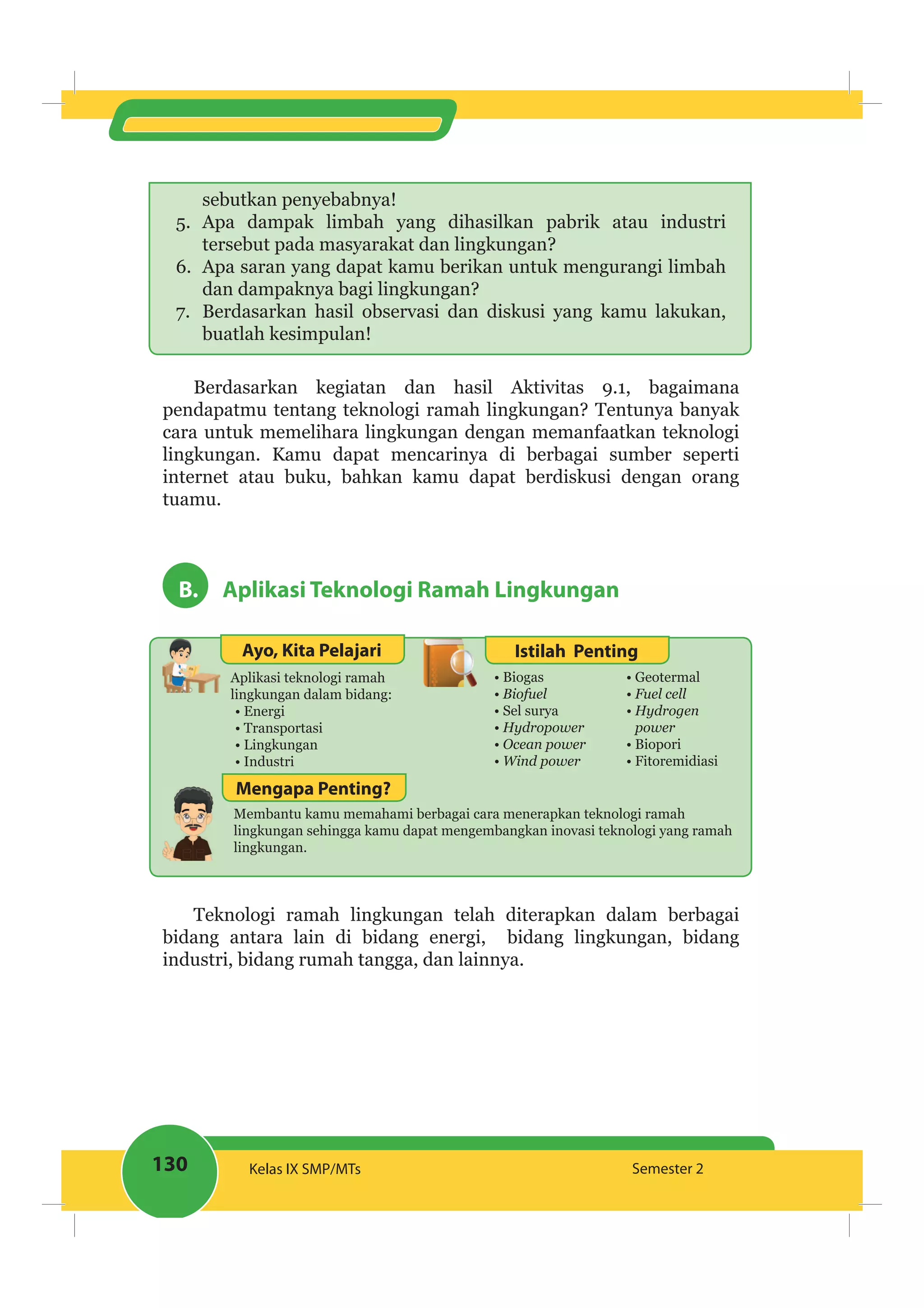 130 Kelas IX SMP/MTs Semester 2
sebutkan penyebabnya!
5. Apa dampak limbah yang dihasilkan pabrik atau industri
tersebut pada masyarakat dan lingkungan?
6. Apa saran yang dapat kamu berikan untuk mengurangi limbah
dan dampaknya bagi lingkungan?
7. Berdasarkan hasil observasi dan diskusi yang kamu lakukan,
buatlah kesimpulan!
Berdasarkan kegiatan dan hasil Aktivitas 9.1, bagaimana
pendapatmu tentang teknologi ramah lingkungan? Tentunya banyak
cara untuk memelihara lingkungan dengan memanfaatkan teknologi
lingkungan. Kamu dapat mencarinya di berbagai sumber seperti
internet atau buku, bahkan kamu dapat berdiskusi dengan orang
tuamu.
B. Aplikasi Teknologi Ramah Lingkungan
Ayo, Kita Pelajari Istilah Penting
Aplikasi teknologi ramah
lingkungan dalam bidang:
Energi
Transportasi
Lingkungan
Industri
Biogas
Biofuel
Sel surya
Hydropower
Geotermal
power
Biopori
Fitoremidiasi
Membantu kamu memahami berbagai cara menerapkan teknologi ramah
lingkungan sehingga kamu dapat mengembangkan inovasi teknologi yang ramah
lingkungan.
Mengapa Penting?
Teknologi ramah lingkungan telah diterapkan dalam berbagai
bidang antara lain di bidang energi, bidang lingkungan, bidang
industri, bidang rumah tangga, dan lainnya.
 