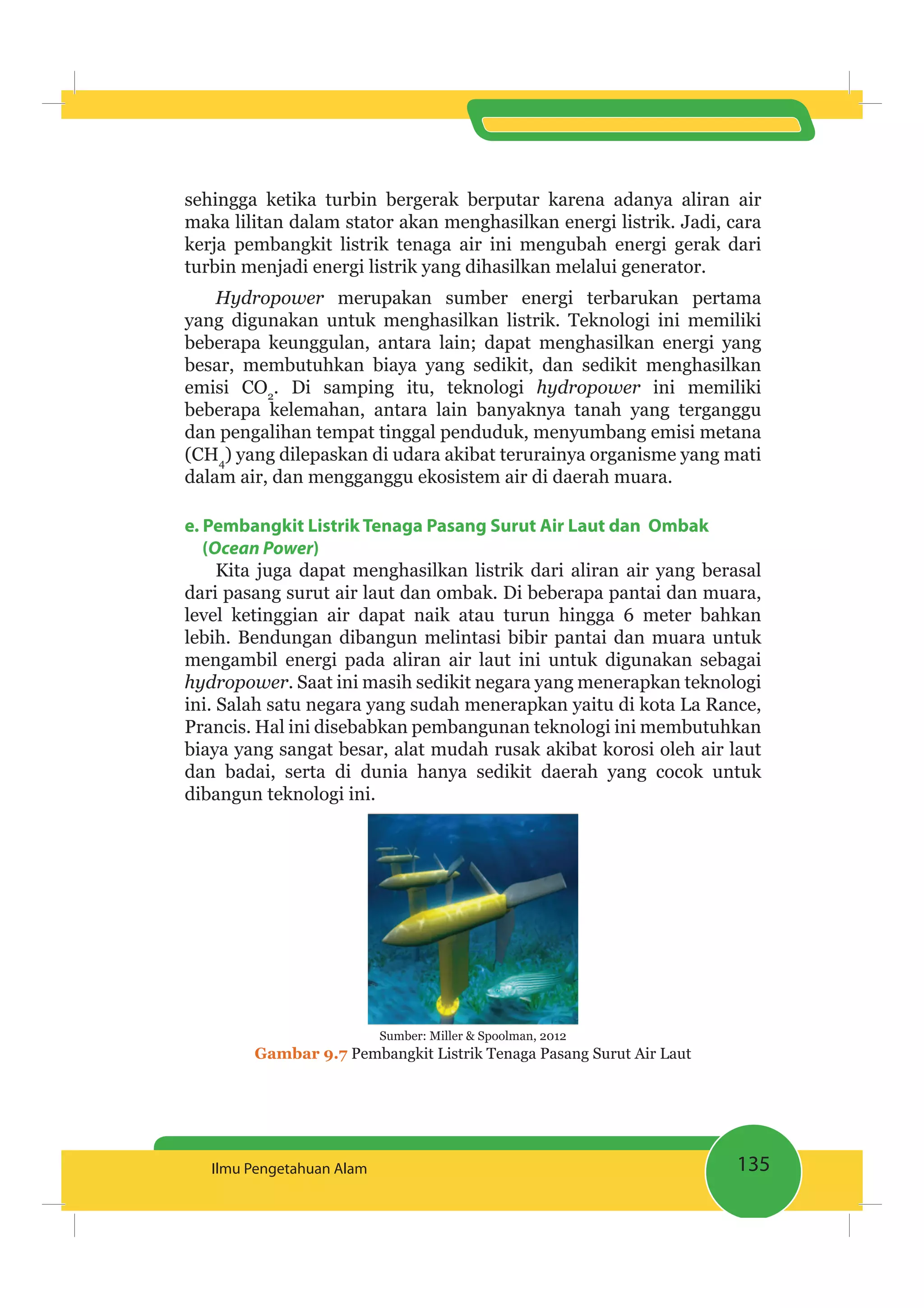 135Ilmu Pengetahuan Alam
sehingga ketika turbin bergerak berputar karena adanya aliran air
maka lilitan dalam stator akan menghasilkan energi listrik. Jadi, cara
kerja pembangkit listrik tenaga air ini mengubah energi gerak dari
turbin menjadi energi listrik yang dihasilkan melalui generator.
Hydropower merupakan sumber energi terbarukan pertama
yang digunakan untuk menghasilkan listrik. Teknologi ini memiliki
beberapa keunggulan, antara lain; dapat menghasilkan energi yang
besar, membutuhkan biaya yang sedikit, dan sedikit menghasilkan
emisi CO2
. Di samping itu, teknologi hydropower ini memiliki
beberapa kelemahan, antara lain banyaknya tanah yang terganggu
dan pengalihan tempat tinggal penduduk, menyumbang emisi metana
(CH4
) yang dilepaskan di udara akibat terurainya organisme yang mati
dalam air, dan mengganggu ekosistem air di daerah muara.
e. Pembangkit Listrik Tenaga Pasang Surut Air Laut dan Ombak
(Ocean Power)
Kita juga dapat menghasilkan listrik dari aliran air yang berasal
dari pasang surut air laut dan ombak. Di beberapa pantai dan muara,
level ketinggian air dapat naik atau turun hingga 6 meter bahkan
lebih. Bendungan dibangun melintasi bibir pantai dan muara untuk
mengambil energi pada aliran air laut ini untuk digunakan sebagai
hydropower. Saat ini masih sedikit negara yang menerapkan teknologi
ini. Salah satu negara yang sudah menerapkan yaitu di kota La Rance,
Prancis. Hal ini disebabkan pembangunan teknologi ini membutuhkan
biaya yang sangat besar, alat mudah rusak akibat korosi oleh air laut
dan badai, serta di dunia hanya sedikit daerah yang cocok untuk
dibangun teknologi ini.
Sumber: Miller & Spoolman, 2012
Gambar 9.7 Pembangkit Listrik Tenaga Pasang Surut Air Laut
 