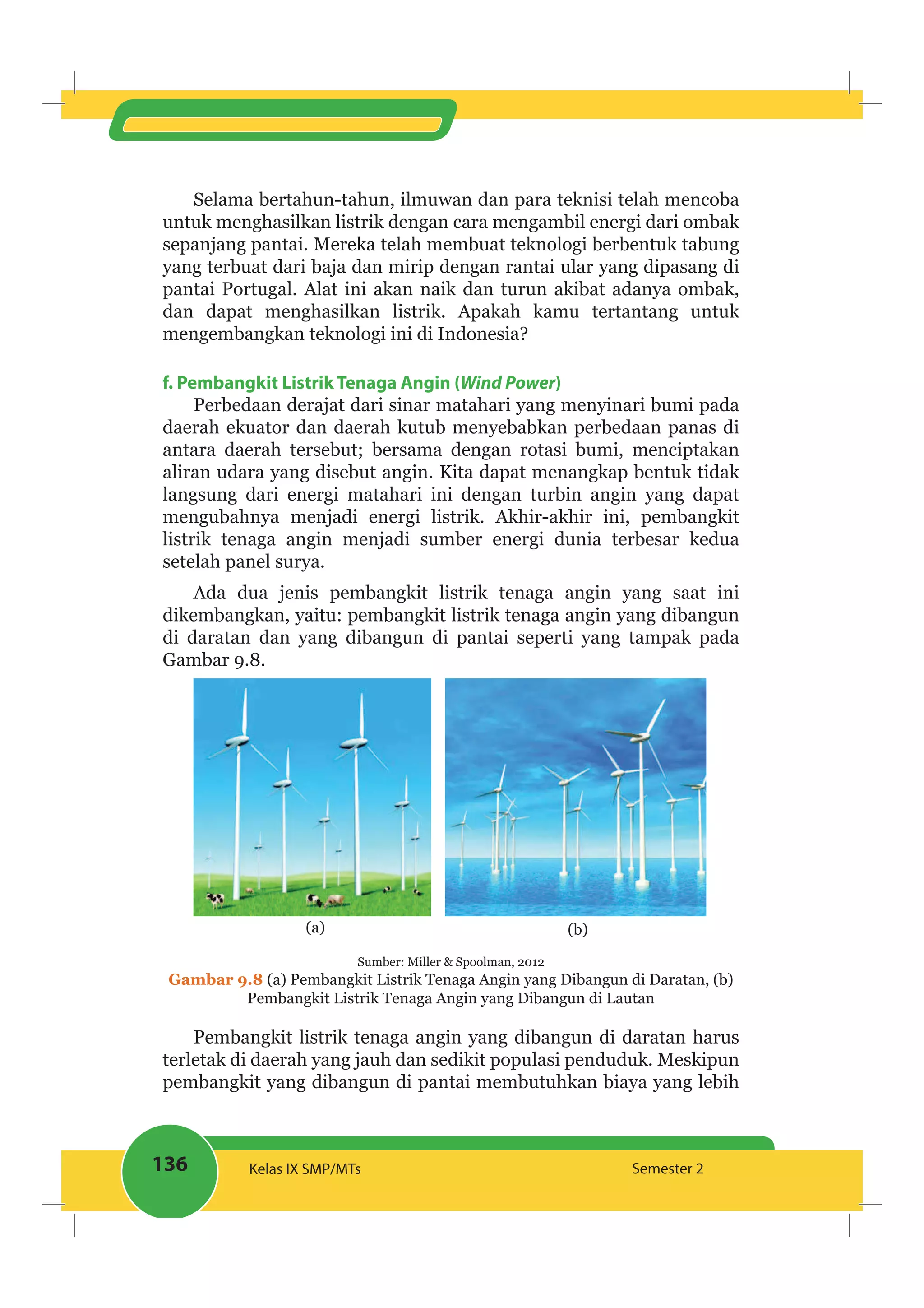 136 Kelas IX SMP/MTs Semester 2
Selama bertahun-tahun, ilmuwan dan para teknisi telah mencoba
untuk menghasilkan listrik dengan cara mengambil energi dari ombak
sepanjang pantai. Mereka telah membuat teknologi berbentuk tabung
yang terbuat dari baja dan mirip dengan rantai ular yang dipasang di
pantai Portugal. Alat ini akan naik dan turun akibat adanya ombak,
dan dapat menghasilkan listrik. Apakah kamu tertantang untuk
mengembangkan teknologi ini di Indonesia?
f. Pembangkit Listrik Tenaga Angin (Wind Power)
Perbedaan derajat dari sinar matahari yang menyinari bumi pada
daerah ekuator dan daerah kutub menyebabkan perbedaan panas di
antara daerah tersebut; bersama dengan rotasi bumi, menciptakan
aliran udara yang disebut angin. Kita dapat menangkap bentuk tidak
langsung dari energi matahari ini dengan turbin angin yang dapat
mengubahnya menjadi energi listrik. Akhir-akhir ini, pembangkit
listrik tenaga angin menjadi sumber energi dunia terbesar kedua
setelah panel surya.
Ada dua jenis pembangkit listrik tenaga angin yang saat ini
dikembangkan, yaitu: pembangkit listrik tenaga angin yang dibangun
di daratan dan yang dibangun di pantai seperti yang tampak pada
Gambar 9.8.
(a) (b)
Sumber: Miller & Spoolman, 2012
Gambar 9.8 (a) Pembangkit Listrik Tenaga Angin yang Dibangun di Daratan, (b)
Pembangkit Listrik Tenaga Angin yang Dibangun di Lautan
Pembangkit listrik tenaga angin yang dibangun di daratan harus
terletak di daerah yang jauh dan sedikit populasi penduduk. Meskipun
pembangkit yang dibangun di pantai membutuhkan biaya yang lebih
 