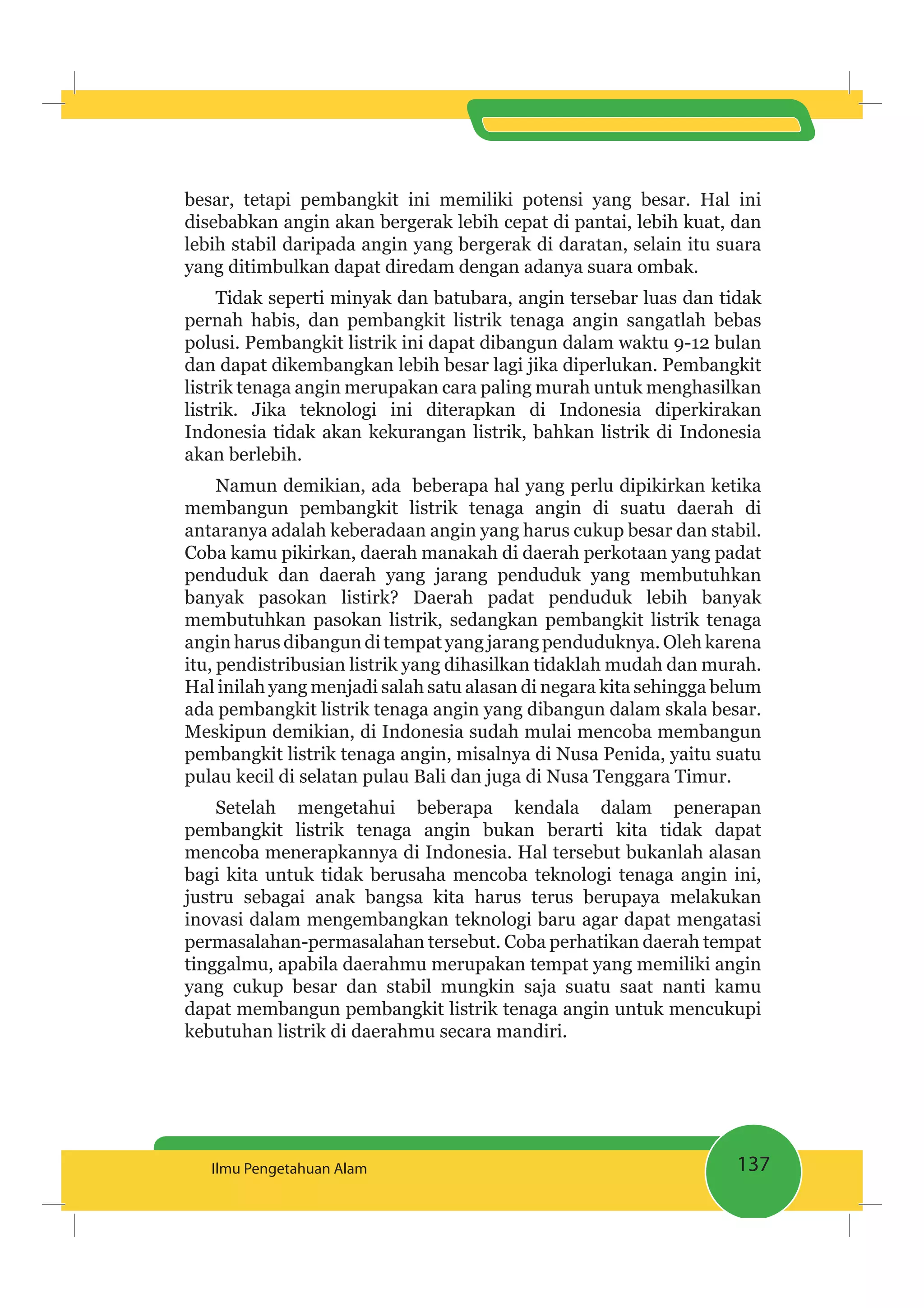 137Ilmu Pengetahuan Alam
besar, tetapi pembangkit ini memiliki potensi yang besar. Hal ini
disebabkan angin akan bergerak lebih cepat di pantai, lebih kuat, dan
lebih stabil daripada angin yang bergerak di daratan, selain itu suara
yang ditimbulkan dapat diredam dengan adanya suara ombak.
Tidak seperti minyak dan batubara, angin tersebar luas dan tidak
pernah habis, dan pembangkit listrik tenaga angin sangatlah bebas
polusi. Pembangkit listrik ini dapat dibangun dalam waktu 9-12 bulan
dan dapat dikembangkan lebih besar lagi jika diperlukan. Pembangkit
listrik tenaga angin merupakan cara paling murah untuk menghasilkan
listrik. Jika teknologi ini diterapkan di Indonesia diperkirakan
Indonesia tidak akan kekurangan listrik, bahkan listrik di Indonesia
akan berlebih.
Namun demikian, ada beberapa hal yang perlu dipikirkan ketika
membangun pembangkit listrik tenaga angin di suatu daerah di
antaranya adalah keberadaan angin yang harus cukup besar dan stabil.
Coba kamu pikirkan, daerah manakah di daerah perkotaan yang padat
penduduk dan daerah yang jarang penduduk yang membutuhkan
banyak pasokan listirk? Daerah padat penduduk lebih banyak
membutuhkan pasokan listrik, sedangkan pembangkit listrik tenaga
angin harus dibangun di tempat yang jarang penduduknya. Oleh karena
itu, pendistribusian listrik yang dihasilkan tidaklah mudah dan murah.
Hal inilah yang menjadi salah satu alasan di negara kita sehingga belum
ada pembangkit listrik tenaga angin yang dibangun dalam skala besar.
Meskipun demikian, di Indonesia sudah mulai mencoba membangun
pembangkit listrik tenaga angin, misalnya di Nusa Penida, yaitu suatu
pulau kecil di selatan pulau Bali dan juga di Nusa Tenggara Timur.
Setelah mengetahui beberapa kendala dalam penerapan
pembangkit listrik tenaga angin bukan berarti kita tidak dapat
mencoba menerapkannya di Indonesia. Hal tersebut bukanlah alasan
bagi kita untuk tidak berusaha mencoba teknologi tenaga angin ini,
justru sebagai anak bangsa kita harus terus berupaya melakukan
inovasi dalam mengembangkan teknologi baru agar dapat mengatasi
permasalahan-permasalahan tersebut. Coba perhatikan daerah tempat
tinggalmu, apabila daerahmu merupakan tempat yang memiliki angin
yang cukup besar dan stabil mungkin saja suatu saat nanti kamu
dapat membangun pembangkit listrik tenaga angin untuk mencukupi
kebutuhan listrik di daerahmu secara mandiri.
 