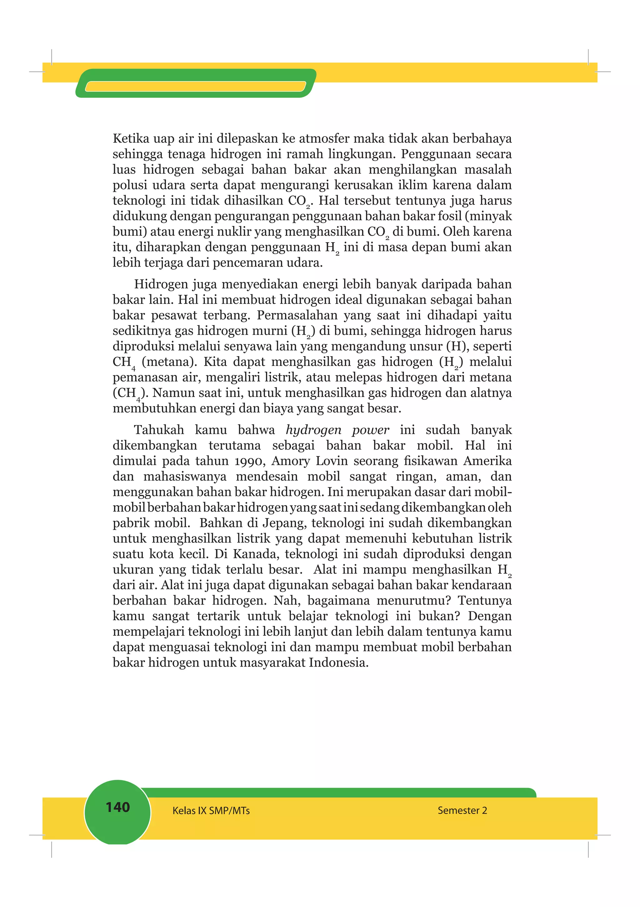 140 Kelas IX SMP/MTs Semester 2
Ketika uap air ini dilepaskan ke atmosfer maka tidak akan berbahaya
sehingga tenaga hidrogen ini ramah lingkungan. Penggunaan secara
luas hidrogen sebagai bahan bakar akan menghilangkan masalah
polusi udara serta dapat mengurangi kerusakan iklim karena dalam
teknologi ini tidak dihasilkan CO2
. Hal tersebut tentunya juga harus
didukung dengan pengurangan penggunaan bahan bakar fosil (minyak
bumi) atau energi nuklir yang menghasilkan CO2
di bumi. Oleh karena
itu, diharapkan dengan penggunaan H2
ini di masa depan bumi akan
lebih terjaga dari pencemaran udara.
Hidrogen juga menyediakan energi lebih banyak daripada bahan
bakar lain. Hal ini membuat hidrogen ideal digunakan sebagai bahan
bakar pesawat terbang. Permasalahan yang saat ini dihadapi yaitu
sedikitnya gas hidrogen murni (H2
) di bumi, sehingga hidrogen harus
diproduksi melalui senyawa lain yang mengandung unsur (H), seperti
CH4
(metana). Kita dapat menghasilkan gas hidrogen (H2
) melalui
pemanasan air, mengaliri listrik, atau melepas hidrogen dari metana
(CH4
). Namun saat ini, untuk menghasilkan gas hidrogen dan alatnya
membutuhkan energi dan biaya yang sangat besar.
Tahukah kamu bahwa ini sudah banyak
dikembangkan terutama sebagai bahan bakar mobil. Hal ini
dan mahasiswanya mendesain mobil sangat ringan, aman, dan
menggunakan bahan bakar hidrogen. Ini merupakan dasar dari mobil-
mobilberbahanbakarhidrogenyangsaatinisedangdikembangkanoleh
pabrik mobil. Bahkan di Jepang, teknologi ini sudah dikembangkan
untuk menghasilkan listrik yang dapat memenuhi kebutuhan listrik
suatu kota kecil. Di Kanada, teknologi ini sudah diproduksi dengan
ukuran yang tidak terlalu besar. Alat ini mampu menghasilkan H2
dari air. Alat ini juga dapat digunakan sebagai bahan bakar kendaraan
berbahan bakar hidrogen. Nah, bagaimana menurutmu? Tentunya
kamu sangat tertarik untuk belajar teknologi ini bukan? Dengan
mempelajari teknologi ini lebih lanjut dan lebih dalam tentunya kamu
dapat menguasai teknologi ini dan mampu membuat mobil berbahan
bakar hidrogen untuk masyarakat Indonesia.
 