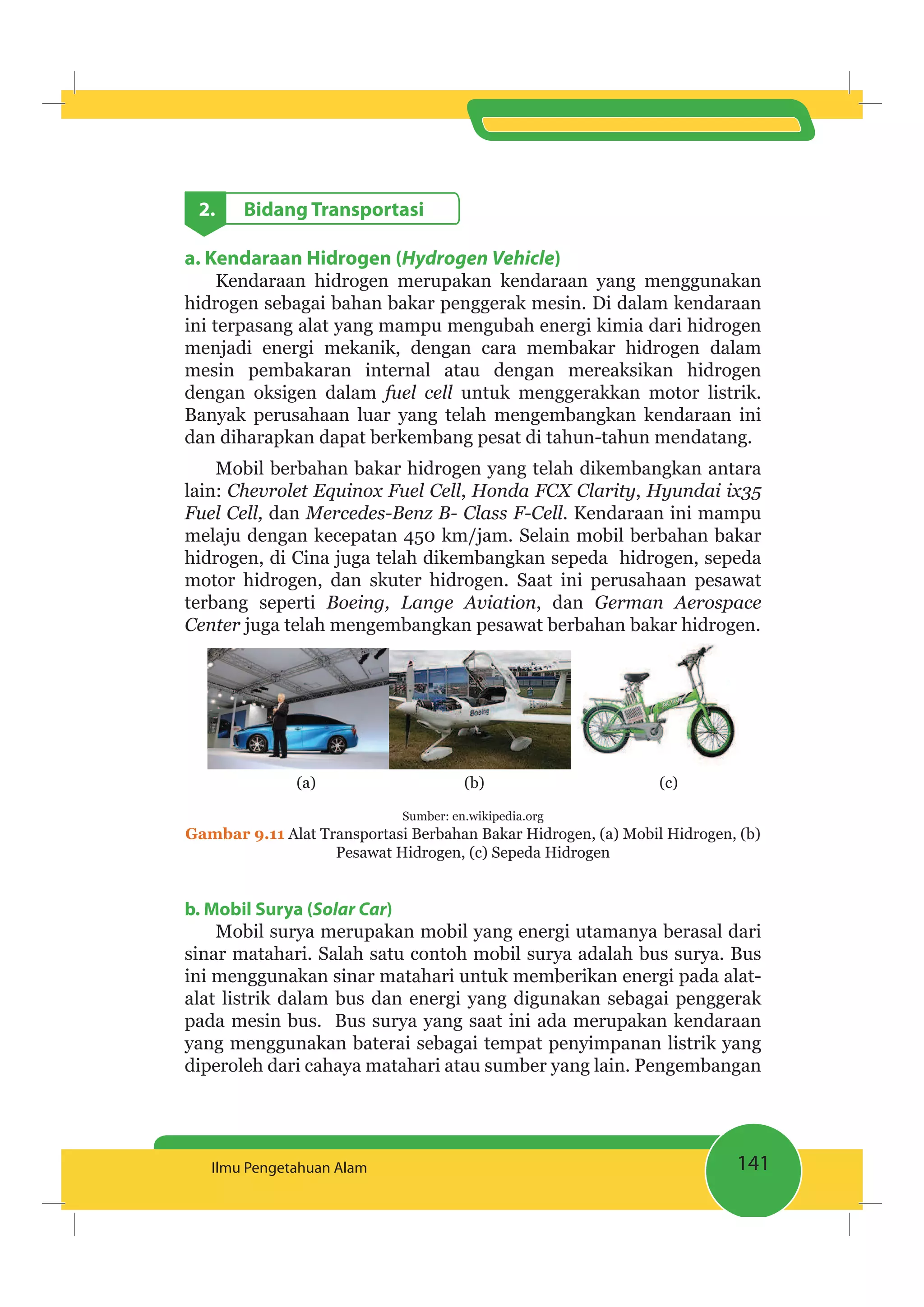 141Ilmu Pengetahuan Alam
2. Bidang Transportasi
a. Kendaraan Hidrogen (Hydrogen Vehicle)
Kendaraan hidrogen merupakan kendaraan yang menggunakan
hidrogen sebagai bahan bakar penggerak mesin. Di dalam kendaraan
ini terpasang alat yang mampu mengubah energi kimia dari hidrogen
menjadi energi mekanik, dengan cara membakar hidrogen dalam
mesin pembakaran internal atau dengan mereaksikan hidrogen
dengan oksigen dalam untuk menggerakkan motor listrik.
Banyak perusahaan luar yang telah mengembangkan kendaraan ini
dan diharapkan dapat berkembang pesat di tahun-tahun mendatang.
Mobil berbahan bakar hidrogen yang telah dikembangkan antara
lain: , ,
dan . Kendaraan ini mampu
melaju dengan kecepatan 450 km/jam. Selain mobil berbahan bakar
hidrogen, di Cina juga telah dikembangkan sepeda hidrogen, sepeda
motor hidrogen, dan skuter hidrogen. Saat ini perusahaan pesawat
terbang seperti , dan
Center juga telah mengembangkan pesawat berbahan bakar hidrogen.
(a) (b) (c)
Sumber: en.wikipedia.org
Gambar 9.11 Alat Transportasi Berbahan Bakar Hidrogen, (a) Mobil Hidrogen, (b)
Pesawat Hidrogen, (c) Sepeda Hidrogen
b. Mobil Surya (Solar Car)
Mobil surya merupakan mobil yang energi utamanya berasal dari
sinar matahari. Salah satu contoh mobil surya adalah bus surya. Bus
ini menggunakan sinar matahari untuk memberikan energi pada alat-
alat listrik dalam bus dan energi yang digunakan sebagai penggerak
pada mesin bus. Bus surya yang saat ini ada merupakan kendaraan
yang menggunakan baterai sebagai tempat penyimpanan listrik yang
diperoleh dari cahaya matahari atau sumber yang lain. Pengembangan
 