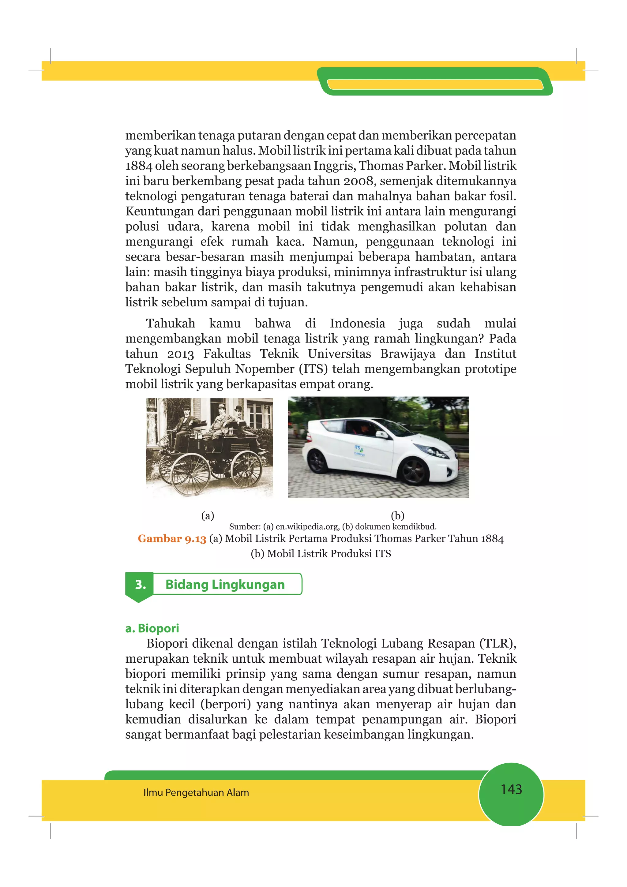 143Ilmu Pengetahuan Alam
memberikan tenaga putaran dengan cepat dan memberikan percepatan
yang kuat namun halus. Mobil listrik ini pertama kali dibuat pada tahun
1884 oleh seorang berkebangsaan Inggris, Thomas Parker. Mobil listrik
ini baru berkembang pesat pada tahun 2008, semenjak ditemukannya
teknologi pengaturan tenaga baterai dan mahalnya bahan bakar fosil.
Keuntungan dari penggunaan mobil listrik ini antara lain mengurangi
polusi udara, karena mobil ini tidak menghasilkan polutan dan
mengurangi efek rumah kaca. Namun, penggunaan teknologi ini
secara besar-besaran masih menjumpai beberapa hambatan, antara
lain: masih tingginya biaya produksi, minimnya infrastruktur isi ulang
bahan bakar listrik, dan masih takutnya pengemudi akan kehabisan
listrik sebelum sampai di tujuan.
Tahukah kamu bahwa di Indonesia juga sudah mulai
mengembangkan mobil tenaga listrik yang ramah lingkungan? Pada
tahun 2013 Fakultas Teknik Universitas Brawijaya dan Institut
Teknologi Sepuluh Nopember (ITS) telah mengembangkan prototipe
mobil listrik yang berkapasitas empat orang.
(a) (b)
Sumber: (a) en.wikipedia.org, (b) dokumen kemdikbud.
Gambar 9.13 (a) Mobil Listrik Pertama Produksi Thomas Parker Tahun 1884
(b) Mobil Listrik Produksi ITS
3. Bidang Lingkungan
a. Biopori
Biopori dikenal dengan istilah Teknologi Lubang Resapan (TLR),
merupakan teknik untuk membuat wilayah resapan air hujan. Teknik
biopori memiliki prinsip yang sama dengan sumur resapan, namun
teknik ini diterapkan dengan menyediakan area yang dibuat berlubang-
lubang kecil (berpori) yang nantinya akan menyerap air hujan dan
kemudian disalurkan ke dalam tempat penampungan air. Biopori
sangat bermanfaat bagi pelestarian keseimbangan lingkungan.
 