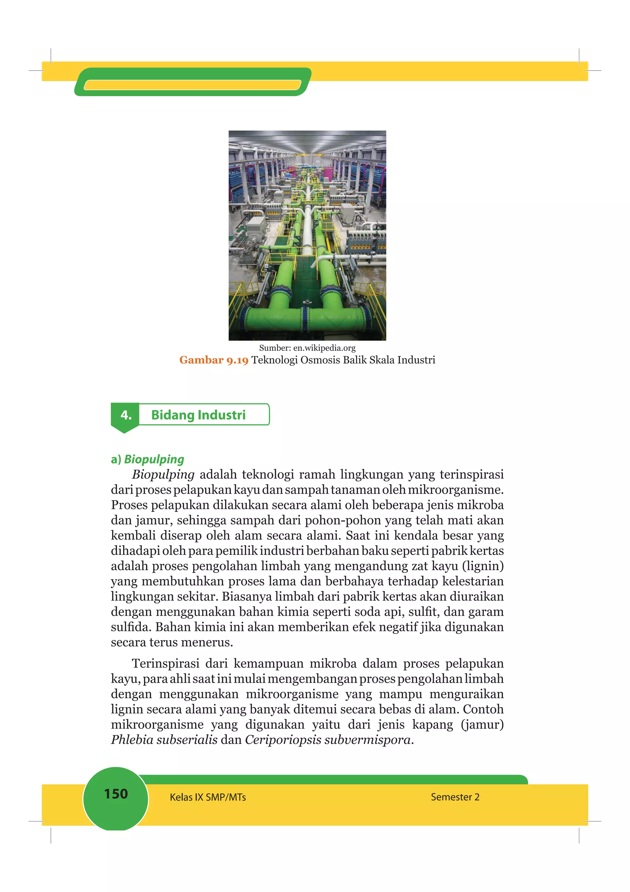150 Kelas IX SMP/MTs Semester 2
Sumber: en.wikipedia.org
Gambar 9.19 Teknologi Osmosis Balik Skala Industri
4. Bidang Industri
a) Biopulping
Biopulping adalah teknologi ramah lingkungan yang terinspirasi
dariprosespelapukankayudansampahtanamanolehmikroorganisme.
Proses pelapukan dilakukan secara alami oleh beberapa jenis mikroba
dan jamur, sehingga sampah dari pohon-pohon yang telah mati akan
kembali diserap oleh alam secara alami. Saat ini kendala besar yang
dihadapiolehparapemilikindustriberbahanbakuseperti pabrikkertas
adalah proses pengolahan limbah yang mengandung zat kayu (lignin)
yang membutuhkan proses lama dan berbahaya terhadap kelestarian
lingkungan sekitar. Biasanya limbah dari pabrik kertas akan diuraikan
secara terus menerus.
Terinspirasi dari kemampuan mikroba dalam proses pelapukan
kayu,paraahlisaatinimulaimengembanganprosespengolahanlimbah
dengan menggunakan mikroorganisme yang mampu menguraikan
lignin secara alami yang banyak ditemui secara bebas di alam. Contoh
mikroorganisme yang digunakan yaitu dari jenis kapang (jamur)
dan .
 