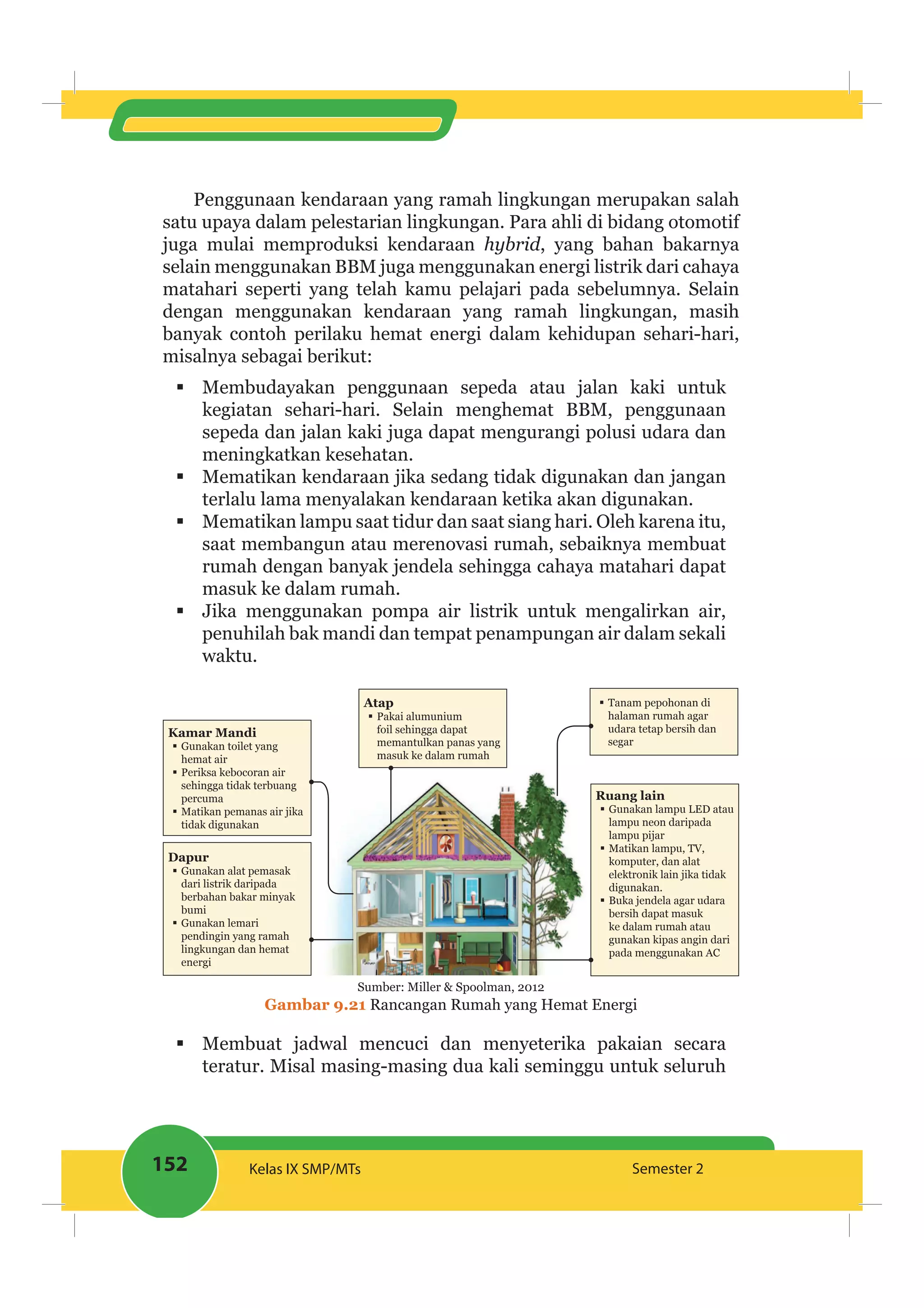 152 Kelas IX SMP/MTs Semester 2
Penggunaan kendaraan yang ramah lingkungan merupakan salah
satu upaya dalam pelestarian lingkungan. Para ahli di bidang otomotif
juga mulai memproduksi kendaraan hybrid, yang bahan bakarnya
selain menggunakan BBM juga menggunakan energi listrik dari cahaya
matahari seperti yang telah kamu pelajari pada sebelumnya. Selain
dengan menggunakan kendaraan yang ramah lingkungan, masih
banyak contoh perilaku hemat energi dalam kehidupan sehari-hari,
misalnya sebagai berikut:
Membudayakan penggunaan sepeda atau jalan kaki untuk
kegiatan sehari-hari. Selain menghemat BBM, penggunaan
sepeda dan jalan kaki juga dapat mengurangi polusi udara dan
meningkatkan kesehatan.
Mematikan kendaraan jika sedang tidak digunakan dan jangan
terlalu lama menyalakan kendaraan ketika akan digunakan.
Mematikan lampu saat tidur dan saat siang hari. Oleh karena itu,
saat membangun atau merenovasi rumah, sebaiknya membuat
rumah dengan banyak jendela sehingga cahaya matahari dapat
masuk ke dalam rumah.
Jika menggunakan pompa air listrik untuk mengalirkan air,
penuhilah bak mandi dan tempat penampungan air dalam sekali
waktu.
Atap
Pakai alumunium
foil sehingga dapat
memantulkan panas yang
masuk ke dalam rumah
Kamar Mandi
Gunakan toilet yang
hemat air
Periksa kebocoran air
sehingga tidak terbuang
percuma
Matikan pemanas air jika
tidak digunakan
Dapur
Gunakan alat pemasak
dari listrik daripada
berbahan bakar minyak
bumi
Gunakan lemari
pendingin yang ramah
lingkungan dan hemat
energi
Ruang lain
Gunakan lampu LED atau
lampu neon daripada
lampu pijar
Matikan lampu, TV,
komputer, dan alat
elektronik lain jika tidak
digunakan.
Buka jendela agar udara
bersih dapat masuk
ke dalam rumah atau
gunakan kipas angin dari
pada menggunakan AC
Tanam pepohonan di
halaman rumah agar
udara tetap bersih dan
segar
Sumber: Miller & Spoolman, 2012
Gambar 9.21 Rancangan Rumah yang Hemat Energi
Membuat jadwal mencuci dan menyeterika pakaian secara
teratur. Misal masing-masing dua kali seminggu untuk seluruh
 