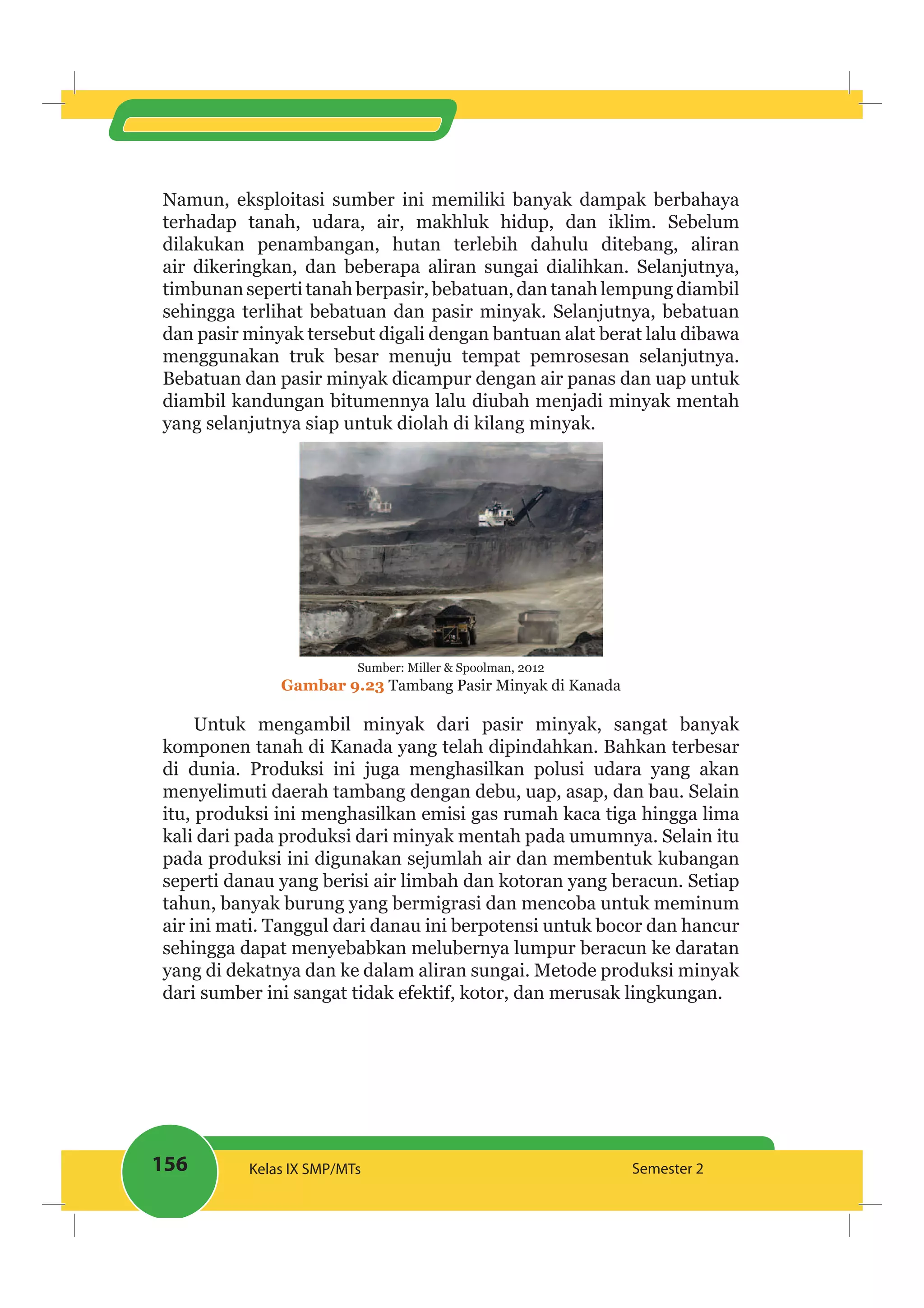 156 Kelas IX SMP/MTs Semester 2
Namun, eksploitasi sumber ini memiliki banyak dampak berbahaya
terhadap tanah, udara, air, makhluk hidup, dan iklim. Sebelum
dilakukan penambangan, hutan terlebih dahulu ditebang, aliran
air dikeringkan, dan beberapa aliran sungai dialihkan. Selanjutnya,
timbunan seperti tanah berpasir, bebatuan, dan tanah lempung diambil
sehingga terlihat bebatuan dan pasir minyak. Selanjutnya, bebatuan
dan pasir minyak tersebut digali dengan bantuan alat berat lalu dibawa
menggunakan truk besar menuju tempat pemrosesan selanjutnya.
Bebatuan dan pasir minyak dicampur dengan air panas dan uap untuk
diambil kandungan bitumennya lalu diubah menjadi minyak mentah
yang selanjutnya siap untuk diolah di kilang minyak.
Sumber: Miller & Spoolman, 2012
Gambar 9.23 Tambang Pasir Minyak di Kanada
Untuk mengambil minyak dari pasir minyak, sangat banyak
komponen tanah di Kanada yang telah dipindahkan. Bahkan terbesar
di dunia. Produksi ini juga menghasilkan polusi udara yang akan
menyelimuti daerah tambang dengan debu, uap, asap, dan bau. Selain
itu, produksi ini menghasilkan emisi gas rumah kaca tiga hingga lima
kali dari pada produksi dari minyak mentah pada umumnya. Selain itu
pada produksi ini digunakan sejumlah air dan membentuk kubangan
seperti danau yang berisi air limbah dan kotoran yang beracun. Setiap
tahun, banyak burung yang bermigrasi dan mencoba untuk meminum
air ini mati. Tanggul dari danau ini berpotensi untuk bocor dan hancur
sehingga dapat menyebabkan melubernya lumpur beracun ke daratan
yang di dekatnya dan ke dalam aliran sungai. Metode produksi minyak
dari sumber ini sangat tidak efektif, kotor, dan merusak lingkungan.
 